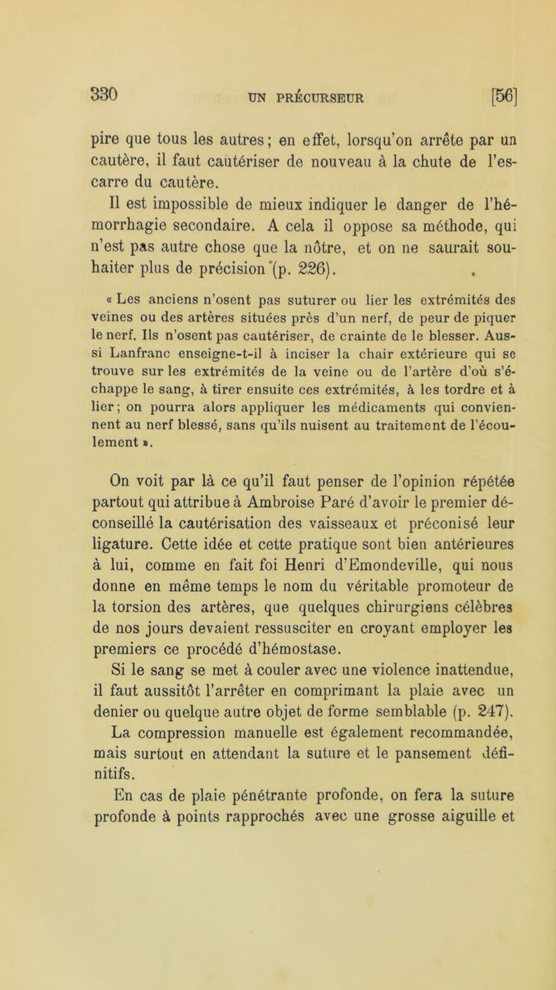pire que tous les autres; en effet, lorsqu’on arrête par un cautère, il faut cautériser de nouveau à la chute de l’es- carre du cautère. Il est impossible de mieux indiquer le danger de l’hé- morrhagie secondaire. A cela il oppose sa méthode, qui n’est pas autre chose que la nôtre, et on ne saurait sou- haiter plus de précision'(p. 226). « Les anciens n’osent pas suturer ou lier les extrémités des veines ou des artères situées près d’un nerf, de peur de piquer le nerf. Ils n’osent pas cautériser, de crainte de le blesser. Aus- si Lanfranc enseigne-t-il à inciser la chair extérieure qui se trouve sur les extrémités de la veine ou de l’artère d’où s’é- chappe le sang, à tirer ensuite ces extrémités, à les tordre et à lier; on pourra alors appliquer les médicaments qui convien- nent au nerf blessé, sans qu’ils nuisent au traitement de l’écou- lement ». On voit par là ce qu’il faut penser de l’opinion répétée partout qui attribue à Ambroise Paré d’avoir le premier dé- conseillé la cautérisation des vaisseaux et préconisé leur ligature. Cette idée et cette pratique sont bien antérieures à lui, comme en fait foi Henri d’Emondeville, qui nous donne en même temps le nom du véritable promoteur de la torsion des artères, que quelques chirurgiens célèbres de nos jours devaient ressusciter en croyant employer les premiers ce procédé d’hémostase. Si le sang se met à couler avec une violence inattendue, il faut aussitôt l’arrêter en comprimant la plaie avec un denier ou quelque autre objet de forme semblable (p. 247). La compression manuelle est également recommandée, mais surtout en attendant la suture et le pansement défi- nitifs. En cas de plaie pénétrante profonde, on fera la suture profonde à points rapprochés avec une grosse aiguille et