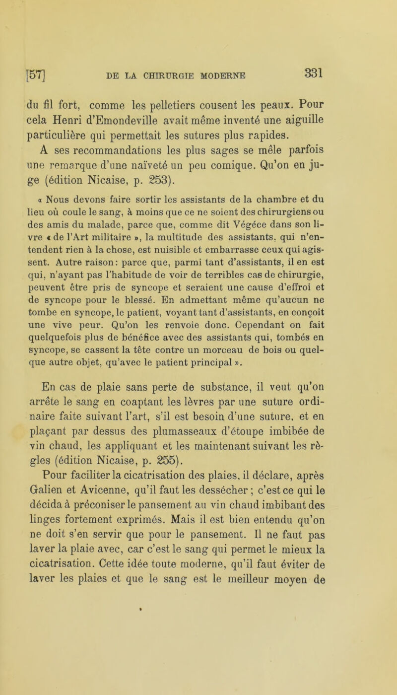 du fil fort, comme les pelletiers cousent les peaux. Pour cela Henri d’Emondeville avait même inventé une aiguille particulière qui permettait les sutures plus rapides. A ses recommandations les plus sages se mêle parfois une remarque d’une naïveté un peu comique. Qu’on en ju- ge (édition Nicaise, p. 253). a Nous devons faire sortir les assistants de la chambre et du lieu où coule le sang, à moins que ce ne soient des chirurgiens ou des amis du malade, parce que, comme dit Végéce dans son li- vre «de l’Art militaire », la multitude des assistants, qui n’en- tendent rien à la chose, est nuisible et embarrasse ceux qui agis- sent. Autre raison: parce que, parmi tant d’assistants, il en est qui, n’ayant pas l’habitude de voir de terribles ca6 de chirurgie, peuvent être pris de syncope et seraient une cause d’effroi et de syncope pour le blessé. En admettant même qu’aucun ne tombe en syncope, le patient, voyant tant d’assistants, en conçoit une vive peur. Qu’on les renvoie donc. Cependant on fait quelquefois plus de bénéfice avec des assistants qui, tombés en syncope, se cassent la tête contre un morceau de bois ou quel- que autre objet, qu’avec le patient principal ». En cas de plaie sans perte de substance, il veut qu’on arrête le sang en coaptant les lèvres par une suture ordi- naire faite suivant l’art, s’il est besoin d’une suture, et en plaçant par dessus des plumasseaux d’étoupe imbibée de vin chaud, les appliquant et les maintenant suivant les rè- gles (édition Nicaise, p. 255). Pour faciliter la cicatrisation des plaies, il déclare, après Galien et Avicenne, qu’il faut les dessécher; c’est ce qui le décida à préconiser le pansement au vin chaud imbibant des linges fortement exprimés. Mais il est bien entendu qu’on ne doit s’en servir que pour le pansement. Il ne faut pas laver la plaie avec, car c’est le sang qui permet le mieux la cicatrisation. Cette idée toute moderne, qu’il faut éviter de laver les plaies et que le sang est le meilleur moyen de