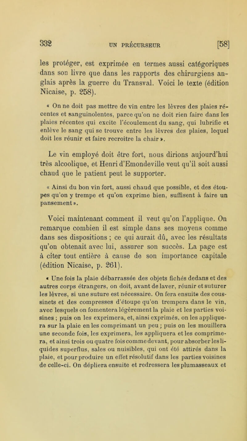 les protéger, est exprimée en termes aussi catégoriques dans son livre que dans les rapports des chirurgiens an- glais après la guerre du Transval. Voici le texte (édition Nicaise, p. 258). « On ne doit pas mettre de vin entre les lèvres des plaies ré- centes et sanguinolentes, parce qu’on ne doit rien faire dans les plaies récentes qui excite l’écoulement du sang, qui lubrifie et enlève le sang qui se trouve entre les lèvres des plaies, lequel doit les réunir et faire recroître la chair ». Le vin employé doit être fort, nous dirions aujourd’hui très alcoolique, et Henri d’Emondeville veut qu’il soit aussi chaud que le patient peut le supporter. « Ainsi du bon vin fort, aussi chaud que possible, et des étou- pes qu’on y trempe et qu’on exprime bien, suffisent à faire un pansement ». Voici maintenant comment il veut qu’on l’applique. On remarque combien il est simple dans ses moyens comme dans ses dispositions ; ce qui aurait dû, avec les résultats qu’on obtenait avec lui, assurer son succès. La page est à citer tout entière à cause de son importance capitale (édition Nicaise, p. 261). « Une fois la plaie débarrassée des objets fichés dedans et des autres corps étrangers, on doit, avant de laver, réunir et suturer les lèvres, si une suture est nécessaire. On fera ensuite des cous- sinets et des compresses d’étoupe qu’on trempera dans le vin, avec lesquels on fomentera légèrement la plaie et les parties voi- sines ; puis on les exprimera, et, ainsi exprimés, on les applique- ra sur la plaie en les comprimant un peu ; puis on les mouillera une seconde fois, les exprimera, les appliquera et les comprime- ra, et ainsi trois ou quatre fois comme devant, pour absorber les li- quides superflus, sales ou nuisibles, qui ont été attirés dans la plaie, et pour produire un effet résolutif dans les parties voisines de celle-ci. On dépliera ensuite et redressera les plumasseaux et