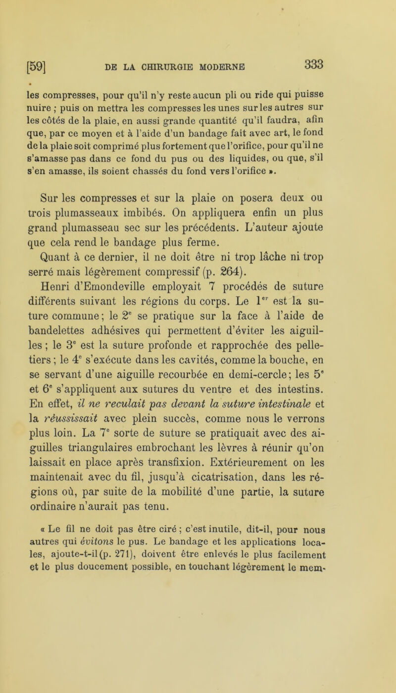 les compresses, pour qu’il n’y reste aucun pli ou ride qui puisse nuire; puis on mettra les compresses les unes sur les autres sur les côtés de la plaie, en aussi grande quantité qu’il faudra, afin que, par ce moyen et à l’aide d’un bandage fait avec art, le fond de la plaie soit comprimé plus fortement que l’orifice, pour qu’il ne s’amasse pas dans ce fond du pus ou des liquides, ou que, s’il s’en amasse, ils soient chassés du fond vers l’orifice ». Sur les compresses et sur la plaie on posera deux ou trois plumasseaux imbibés. On appliquera enfin un plus grand plumasseau sec sur les précédents. L’auteur ajoute que cela rend le bandage plus ferme. Quant à ce dernier, il ne doit être ni trop lâche ni trop serré mais légèrement compressif (p. 264). Henri d’Emondeville employait 7 procédés de suture différents suivant les régions du corps. Le 1er est la su- ture commune ; le 2e se pratique sur la face à l’aide de bandelettes adhésives qui permettent d’éviter les aiguil- les ; le 3e est la suture profonde et rapprochée des pelle- tiers ; le 4e s’exécute dans les cavités, comme la bouche, en se servant d’une aiguille recourbée en demi-cercle; les 5* et 6e s’appliquent aux sutures du ventre et des intestins. En effet, il ne reculait pas devant la suture intestinale et la réussissait avec plein succès, comme nous le verrons plus loin. La 7e sorte de suture se pratiquait avec des ai- guilles triangulaires embrochant les lèvres à réunir qu’on laissait en place après transfixion. Extérieurement on les maintenait avec du fil, jusqu’à cicatrisation, dans les ré- gions où, par suite de la mobilité d’une partie, la suture ordinaire n’aurait pas tenu. a Le fil ne doit pas être ciré ; c’est inutile, dit-il, pour nous autres qui évitons le pus. Le bandage et les applications loca- les, ajoute-t-il (p. 271), doivent être enlevés le plus facilement et le plus doucement possible, en touchant légèrement le mem-