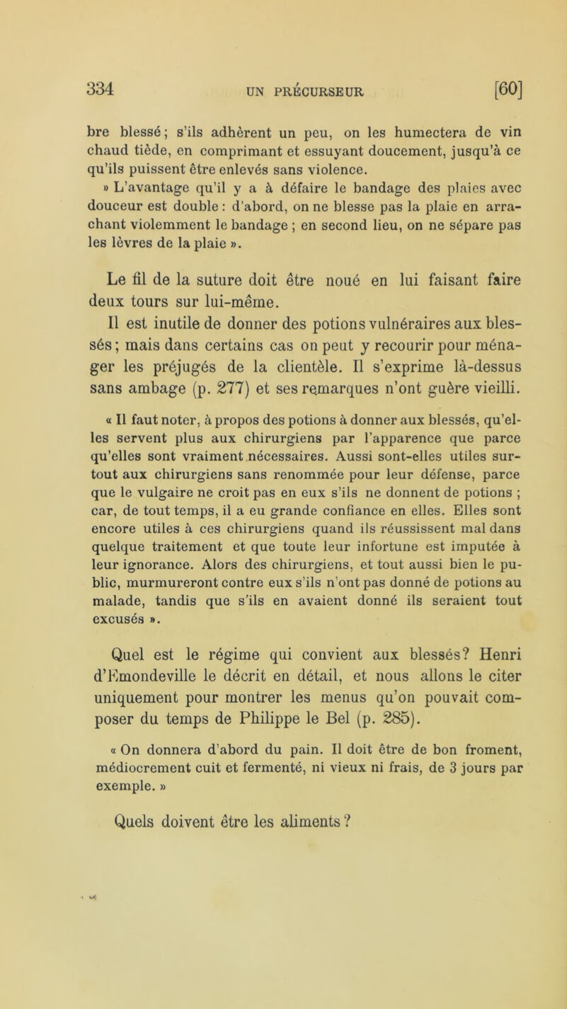bre blessé ; s’ils adhèrent un peu, on les humectera de vin chaud tiède, en comprimant et essuyant doucement, jusqu’à ce qu’ils puissent être enlevés sans violence. » L’avantage qu’il y a à défaire le bandage des plaies avec douceur est double : d'abord, on ne blesse pas la plaie en arra- chant violemment le bandage ; en second lieu, on ne sépare pas les lèvres de la plaie ». Le fil de la suture doit être noué en lui faisant faire deux tours sur lui-même. Il est inutile de donner des potions vulnéraires aux bles- sés; mais dans certains cas on peut y recourir pour ména- ger les préjugés de la clientèle. Il s’exprime là-dessus sans ambage (p. 277) et ses remarques n’ont guère vieilli. « Il faut noter, à propos des potions à donner aux blessés, qu’el- les servent plus aux chirurgiens par l’apparence que parce qu’elles sont vraiment nécessaires. Aussi sont-elles utiles sur- tout aux chirurgiens sans renommée pour leur défense, parce que le vulgaire ne croit pas en eux s’ils ne donnent de potions ; car, de tout temps, il a eu grande confiance en elles. Elles sont encore utiles à ces chirurgiens quand ils réussissent mal dans quelque traitement et que toute leur infortune est imputée à leur ignorance. Alors des chirurgiens, et tout aussi bien le pu- blic, murmureront contre eux s’ils n’ont pas donné de potions au malade, tandis que s’ils en avaient donné ils seraient tout excusés ». Quel est le régime qui convient aux blessés? Henri d’Emondeville le décrit en détail, et nous allons le citer uniquement pour montrer les menus qu’on pouvait com- poser du temps de Philippe le Bel (p. 285). « On donnera d’abord du pain. Il doit être de bon froment, médiocrement cuit et fermenté, ni vieux ni frais, de 3 jours par exemple. » Quels doivent être les aliments ?