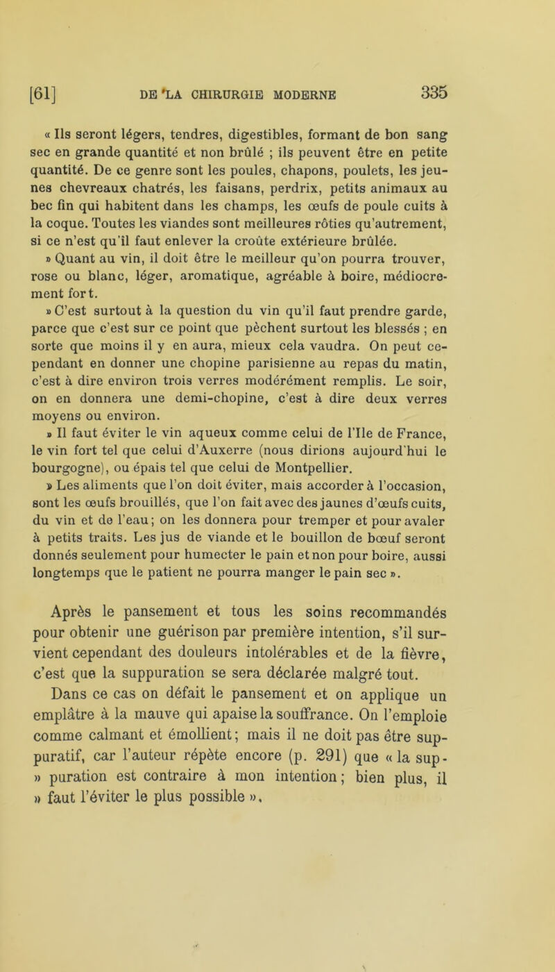 « Ils seront légers, tendres, digestibles, formant de bon sang sec en grande quantité et non brûlé ; ils peuvent être en petite quantité. De ce genre sont les poules, chapons, poulets, les jeu- nes chevreaux châtrés, les faisans, perdrix, petits animaux au bec fin qui habitent dans les champs, les œufs de poule cuits à la coque. Toutes les viandes sont meilleures rôties qu’autrement, si ce n’est qu’il faut enlever la croûte extérieure brûlée. » Quant au vin, il doit être le meilleur qu’on pourra trouver, rose ou blanc, léger, aromatique, agréable à boire, médiocre- ment fort. » C’est surtout à la question du vin qu’il faut prendre garde, parce que c’est sur ce point que pèchent surtout les blessés ; en sorte que moins il y en aura, mieux cela vaudra. On peut ce- pendant en donner une chopine parisienne au repas du matin, c’est à dire environ trois verres modérément remplis. Le soir, on en donnera une demi-chopine, c’est à dire deux verres moyens ou environ. b II faut éviter le vin aqueux comme celui de file de France, le vin fort tel que celui d’Auxerre (nous dirions aujourd'hui le bourgogne), ou épais tel que celui de Montpellier. » Les aliments que l’on doit éviter, mais accorder à l’occasion, sont les œufs brouillés, que l’on fait avec des jaunes d’œufs cuits, du vin et de l’eau; on les donnera pour tremper et pour avaler à petits traits. Les jus de viande et le bouillon de bœuf seront donnés seulement pour humecter le pain et non pour boire, aussi longtemps que le patient ne pourra manger le pain sec ». Après le pansement et tous les soins recommandés pour obtenir une guérison par première intention, s’il sur- vient cependant des douleurs intolérables et de la fièvre, c’est que la suppuration se sera déclarée malgré tout. Dans ce cas on défait le pansement et on applique un emplâtre à la mauve qui apaise la souffrance. On l’emploie comme calmant et émollient ; mais il ne doit pas être sup- puratif, car l’auteur répète encore (p. 291) que «la sup- » puration est contraire à mon intention; bien plus, il » faut l’éviter le plus possible »,