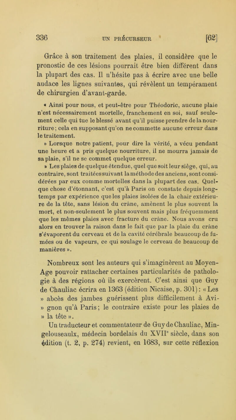 Grâce à son traitement des plaies, il considère que le pronostic de ces lésions pourrait être bien différent dans la plupart des cas. Il n’hésite pas à écrire avec une belle audace les lignes suivantes, qui révèlent un tempérament de chirurgien d’avant-garde. « Ainsi pour nous, et peut-être pour Théodoric, aucune plaie n’est nécessairement mortelle, franchement en soi, sauf seule- ment celle qui tue le blessé avant qu’il puisse prendre de la nour- riture; cela en supposant qu’on ne commette aucune erreur dans le traitement. » Lorsque notre patient, pour dire la vérité, a vécu pendant une heure et a pris quelque nourriture, il ne mourra jamais de sa plaie, s’il ne se commet quelque erreur. » Les plaies de quelque étendue, quel que soit leur siège, qui, au contraire, sont traitées suivant laméthodedes anciens, sontconsi- dérées par eux comme mortelles dans la plupart des cas. Quel- que chose d’étonnant, c’est qu’à Paris on constate depuis long- temps par expérience que les plaies isolées de la chair extérieu- re de la tête, sans lésion du crâne, amènent le plus souvent la mort, et non-seulement le plus souvent mais plus fréquemment que les mêmes plaies avec fracture du crâne. Nous avons cru alors en trouver la raison dans le fait que par la plaie du crâne s’évaporent du cerveau et de la cavité cérébrale beaucoup de fu- mées ou de vapeurs, ce qui soulage le cerveau de beaucoup de manières ». Nombreux sont les auteurs qui s’imaginèrent au Moyen- Age pouvoir rattacher certaines particularités de patholo- gie à des régions où ils exercèrent. C’est ainsi que Guy de Chauliac écrira en 1363 (édition Nicaise, p. 301): «Les » abcès des jambes guérissent plus difficilement à Avi- » gnon qu’à Paris ; le contraire existe pour les plaies de )> la tête ». Un traducteur et commentateur de Guy de Chauliac, Min- gelouseaulx, médecin bordelais du XVIIe siècle, dans son édition (t. 2, p. 274) revient, en 1683, sur cette réflexion
