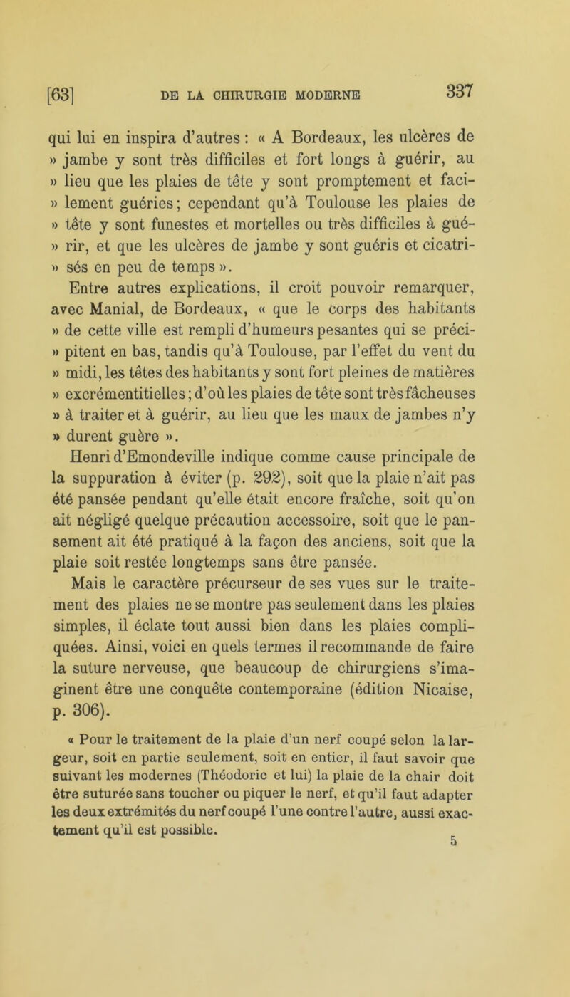 qui lui en inspira d’autres : « A Bordeaux, les ulcères de » jambe y sont très difficiles et fort longs à guérir, au » lieu que les plaies de tête y sont promptement et faci- » lement guéries; cependant qu’à Toulouse les plaies de » tête y sont funestes et mortelles ou très difficiles à gué- » rir, et que les ulcères de jambe y sont guéris et cicatri- » sés en peu de temps ». Entre autres explications, il croit pouvoir remarquer, avec Maniai, de Bordeaux, « que le corps des habitants » de cette ville est rempli d’humeurs pesantes qui se préci- » pitent en bas, tandis qu’à Toulouse, par l’effet du vent du » midi, les têtes des habitants y sont fort pleines de matières » excrémentitielles ; d’où les plaies de tête sont très fâcheuses » à traiter et à guérir, au lieu que les maux de jambes n’y » durent guère ». Henri d’Emondeville indique comme cause principale de la suppuration à éviter (p. 292), soit que la plaie n’ait pas été pansée pendant qu’elle était encore fraîche, soit qu’on ait négligé quelque précaution accessoire, soit que le pan- sement ait été pratiqué à la façon des anciens, soit que la plaie soit restée longtemps sans être pansée. Mais le caractère précurseur de ses vues sur le traite- ment des plaies ne se montre pas seulement dans les plaies simples, il éclate tout aussi bien dans les plaies compli- quées. Ainsi, voici en quels termes il recommande de faire la suture nerveuse, que beaucoup de chirurgiens s’ima- ginent être une conquête contemporaine (édition Nicaise, p. 306). « Pour le traitement de la plaie d’un nerf coupé selon la lar- geur, soit en partie seulement, soit en entier, il faut savoir que suivant les modernes (Théodoric et lui) la plaie de la chair doit être suturée sans toucher ou piquer le nerf, et qu’il faut adapter les deux extrémités du nerf coupé l’une contre l’autre, aussi exac- tement qu’il est possible.