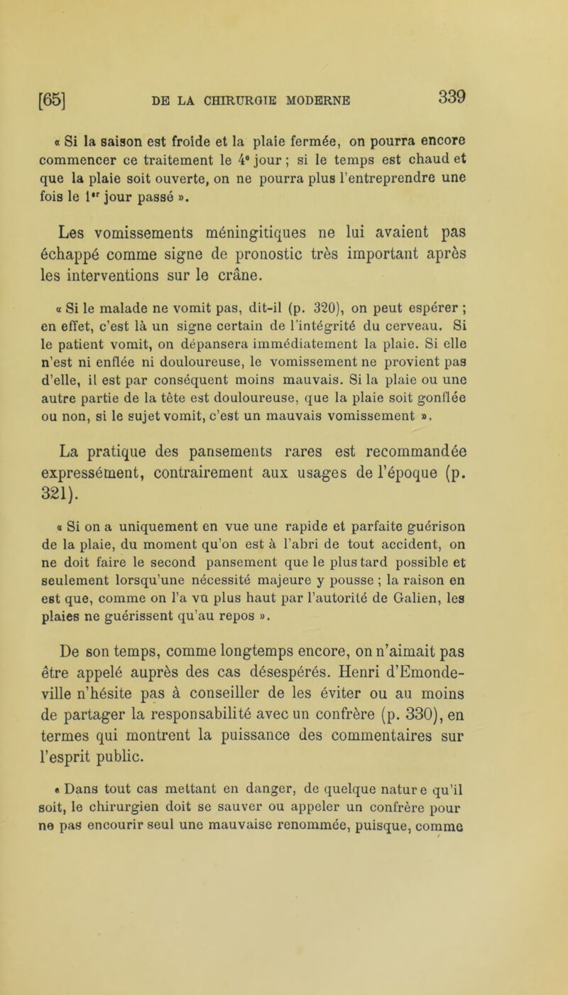 « Si la saison est froide et la plaie fermée, on pourra encore commencer ce traitement le 4e jour ; si le temps est chaud et que la plaie soit ouverte, on ne pourra plus l’entreprendre une fois le l,r jour passé ». Les vomissements méningitiques ne lui avaient pas échappé comme signe de pronostic très important après les interventions sur le crâne. « Si le malade ne vomit pas, dit-il (p. 320), on peut espérer ; en effet, c’est là un signe certain de l’intégrité du cerveau. Si le patient vomit, on dépansera immédiatement la plaie. Si elle n’est ni enflée ni douloureuse, le vomissement ne provient pas d’elle, il est par conséquent moins mauvais. Si la plaie ou une autre partie de la tête est douloureuse, que la plaie soit gonflée ou non, si le sujet vomit, c’est un mauvais vomissement ». La pratique des pansements rares est recommandée expressément, contrairement aux usages de l’époque (p. 321). a Si on a uniquement en vue une rapide et parfaite guérison de la plaie, du moment qu’on est à l’abri de tout accident, on ne doit faire le second pansement que le plus tard possible et seulement lorsqu’une nécessité majeure y pousse ; la raison en est que, comme on l’a vu plus haut par l’autorité de Galien, les plaies ne guérissent qu’au repos ». De son temps, comme longtemps encore, on n’aimait pas être appelé auprès des cas désespérés. Henri d’Emonde- ville n’hésite pas à conseiller de les éviter ou au moins de partager la responsabilité avec un confrère (p. 330), en termes qui montrent la puissance des commentaires sur l’esprit public. « Dans tout cas mettant en danger, de quelque nature qu’il soit, le chirurgien doit se sauver ou appeler un confrère pour ne pas encourir seul une mauvaise renommée, puisque, comme