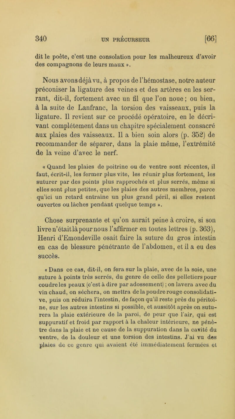 dit le poète, c’est une consolation pour les malheureux d’avoir des compagnons de leurs maux ». Nous avons déjà vu, à propos de l’hémostase, notre auteur préconiser la ligature des veines et des artères en les ser- rant, dit-il, fortement avec un fil que l’on noue ; ou bien, à la suite de Lanfranc, la torsion des vaisseaux, puis la ligature. Il revient sur ce procédé opératoire, en le décri- vant complètement dans un chapitre spécialement consacré aux plaies des vaisseaux. Il a bien soin alors (p. 352) de recommander de séparer, dans la plaie même, l’extrémité de la veine d’avec le nerf. « Quand les plaies de poitrine ou de ventre sont récentes, il faut, écrit-il, les fermer plus vite, les réunir plus fortement, les suturer par des points plus rapprochés et plus serrés, même si elles sont plus petites, que les plaies des autres membres, parce qu’ici un retard entraîne un plus grand péril, si elles restent ouvertes ou lâches pendant quelque temps ». Chose surprenante et qu’on aurait peine à croire, si son livre n’était là pour nous l’affirmer en toutes lettres (p. 363), Henri d’Emondeville osait faire la suture du gros intestin en cas de blessure pénétrante de l’abdomen, et il a eu des succès. « Dans ce cas, dit-il, on fera sur la plaie, avec de la soie, une suture à points très serrés, du genre de celle des pelletiers pour coudre les peaux (c’est à dire par adossement) ; on lavera avec du vin chaud, on séchera, on mettra de la poudre rouge consolidati- ve, puis on réduira l’intestin, de façon qu’il reste près du péritoi- ne, sur les autres intestins si possible, et aussitôt après on sutu- rera la plaie extérieure de la paroi, de peur que l’air, qui est suppuratif et froid par rapport à la chaleur intérieure, ne pénè- tre dans la plaie et ne cause de la suppuration dans la cavité du ventre, de la douleur et une torsion des intestins. J’ai vu des plaies de ce genre qui avaient été immédiatement fermées et