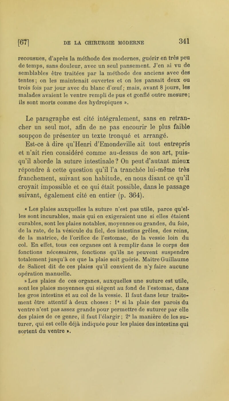 recousues, d’après la méthode des modernes, guérir en très peu de temps, sans douleur, avec un seul pansement. J’en ai vu de semblables être traitées par la méthode des anciens avec des tentes ; on les maintenait ouvertes et on les pansait deux ou trois fois par jour avec du blanc d’œuf; mais, avant 8 jours, les malades avaient le ventre rempli de pus et gonflé outre mesure; ils sont morts comme des hydropiques ». Le paragraphe est cité intégralement, sans en retran- cher un seul mot, afin de ne pas encourir le plus faible soupçon de présenter un texte tronqué et arrangé. Est-ce à dire qu’Henri d’Emondeville ait tout entrepris et n’ait rien considéré comme au-dessus de son art, puis- qu’il aborde la suture intestinale ? On peut d’autant mieux répondre à cette question qu’il l’a tranchée lui-même très franchement, suivant son habitude, en nous disant ce qu’il croyait impossible et ce qui était possible, dans le passage suivant, également cité en entier (p. 364). « Les plaies auxquelles la suture n’est pas utile, parce qu’el- les sont incurables, mais qui en exigeraient une si elles étaient curables, sont les plaies notables, moyennes ou grandes, du foie, de la rate, de la vésicule du fiel, des intestins grêles, des reins, de la matrice, de l’orifice de l’estomac, de la vessie loin du col. En effet, tous ces organes ont à remplir dans le corps des fonctions nécessaires, fonctions qu’ils ne peuvent suspendre totalement jusqu’à ce que la plaie soit guérie. Maître Guillaume de Salicet dit de ces plaies qu’il convient de n’y faire aucune opération manuelle. » Les plaies de ces organes, auxquelles une suture est utile, sont les plaies moyennes qui siègent au fond de l’estomac, dans les gros intestins et au col de la vessie. Il faut dans leur traite- ment être attentif à deux choses : 1° si la plaie des parois du ventre n’est pas assez grande pour permettre de suturer par elle des plaies de ce genre, il faut l’élargir ; 2° la manière de les su- turer, qui est celle déjà indiquée pour les plaies des intestins qui sortent du ventre »,