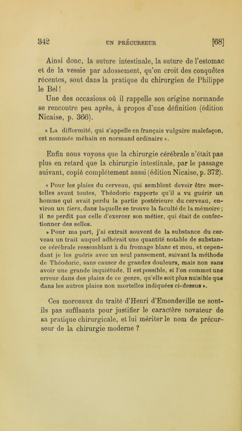 Ainsi donc, la suture intestinale, la suture de l’estomac et de la vessie par adossement, qu’on croit des conquêtes récentes, sont dans la pratique du chirurgien de Philippe le Bel ! Une des occasions où il rappelle son origine normande se rencontre peu après, à propos d’une définition (édition Nicaise, p. 366). « La difformité, qui s’appelle en français vulgaire malefaçon, est nommée méhain en normand ordinaire ». Enfin nous voyons que la chirurgie cérébrale n’était pas plus en retard que la chirurgie intestinale, par le passage suivant, copié complètement aussi (édition Nicaise, p. 372). « Pour les plaies du cerveau, qui semblent devoir être mor- telles avant toutes, Théodoric rapporte qu’il a vu guérir un homme qui avait perdu la partie postérieure du cerveau, en- viron un tiers, dans laquelle se trouve la faculté de la mémoire ; il ne perdit pas celle d’exercer son métier, qui était de confec- tionner des selles. » Pour ma part, j’ai extrait souvent de la substance du cer- veau un trait auquel adhérait une quantité notable de substan- ce cérébrale ressemblant à du fromage blanc et mou, et cepen- dant je les guéris avec un seul pansement, suivant la méthode de Théodoric, sans causer de grandes douleurs, mais non sans avoir une grande inquiétude. Il est possible, si l’on commet une erreur dans des plaies de ce genre, qu’elle soit plus nuisible que dans les autres plaies non mortelles indiquées ci-dessus ». Ces morceaux du traité d’Henri d’Emondeville ne sont- ils pas suffisants pour justifier le caractère novateur de sa pratique chirurgicale, et lui mériter le nom de précur- seur de la chirurgie moderne ?