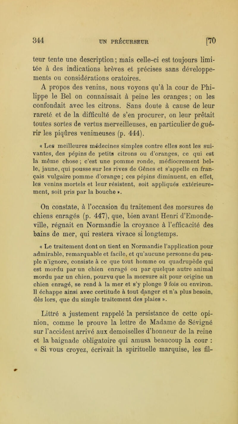 teur tente une description ; mais celle-ci est toujours limi- tée à des indications brèves et précises sans développe- ments ou considérations oratoires. A propos des venins, nous voyons qu’à la cour de Phi- lippe le Bel on connaissait à peine les oranges ; on les confondait avec les citrons. Sans doute à cause de leur rareté et de la difficulté de s’en procurer, on leur prêtait toutes sortes de vertus merveilleuses, en particulier de gué- rir les piqûres venimeuses (p. 444). « Les meilleures médecines simples contre elles sont les sui- vantes, des pépins de petits citrons ou d’oranges, ce qui est la même chose ; c’est une pomme ronde, médiocrement bel- le, jaune, qui pousse sur les rives de Gênes et s’appelle en fran- çais vulgaire pomme d’orange ; ces pépins diminuent, en effet, les venins mortels et leur résistent, soit appliqués extérieure- ment, soit pris par la bouche ». On constate, à l’occasion du traitement des morsures de chiens enragés (p. 447), que, bien avant Henri d’Emonde- ville, régnait en Normandie la croyance à l’efficacité des bains de mer, qui restera vivace si longtemps. « Le traitement dont on tient en Normandie l’application pour admirable, remarquable et facile, et qu’aucune personne du peu- ple n’ignore, consiste à ce que tout homme ou quadrupède qui est mordu par un chien enragé ou par quelque autre animal mordu par un chien, pourvu que la morsure ait pour origine un chien enragé, se rend à la mer et s’y plonge 9 fois ou environ. 11 échappe ainsi avec certitude à tout danger et n’a plus besoin, dès lors, que du simple traitement des plaies ». Littré a justement rappelé la persistance de cette opi- nion, comme le prouve la lettre de Madame de Sévigné sur l’accident arrivé aux demoiselles d’honneur de la reine et la baignade obligatoire qui amusa beaucoup la cour : « Si vous croyez, écrivait la spirituelle marquise, les fil-