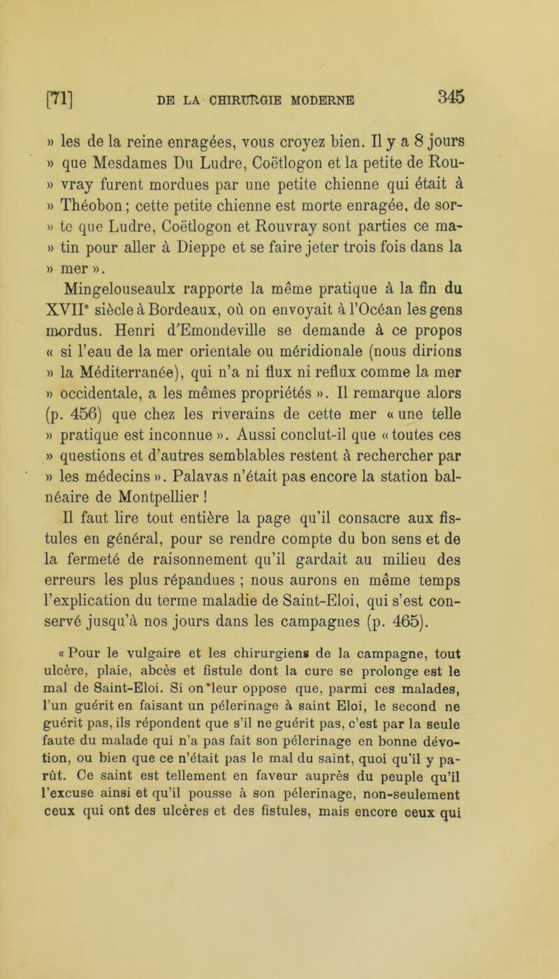 » les de la reine enragées, vous croyez bien. Il y a 8 jours » que Mesdames Du Ludre, Coëtlogon et la petite de Rou- » vray furent mordues par une petite chienne qui était à » Théobon ; cette petite chienne est morte enragée, de sor- » te que Ludre, Coëtlogon et Rouvray sont parties ce ma- » tin pour aller à Dieppe et se faire jeter trois fois dans la » mer ». Mingelouseaulx rapporte la même pratique à la fin du XVII8 siècle à Bordeaux, où on envoyait à l’Océan les gens mordus. Henri d'Emondeville se demande à ce propos « si l’eau de la mer orientale ou méridionale (nous dirions » la Méditerranée), qui n’a ni flux ni reflux comme la mer » occidentale, a les mêmes propriétés ». Il remarque alors (p. 456) que chez les riverains de cette mer « une telle » pratique est inconnue ». Aussi conclut-il que «toutes ces » questions et d’autres semblables restent à rechercher par » les médecins ». Palavas n’était pas encore la station bal- néaire de Montpellier ! Il faut lire tout entière la page qu’il consacre aux fis- tules en général, pour se rendre compte du bon sens et de la fermeté de raisonnement qu’il gardait au milieu des erreurs les plus répandues ; nous aurons en même temps l’explication du terme maladie de Saint-Eloi, qui s’est con- servé jusqu’à nos jours dans les campagnes (p. 465). « Pour le vulgaire et les chirurgiens de la campagne, tout ulcère, plaie, abcès et fistule dont la cure se prolonge est le mal de Saint-Eloi. Si on'leur oppose que, parmi ces malades, l’un guérit en faisant un pèlerinage à saint Eloi, le second ne guérit pas, ils répondent que s’il ne guérit pas, c’est par la seule faute du malade qui n’a pas fait son pèlerinage en bonne dévo- tion, ou bien que ce n’était pas le mal du saint, quoi qu’il y pa- rût. Ce saint est tellement en faveur auprès du peuple qu’il l’excuse ainsi et qu’il pousse à son pèlerinage, non-seulement ceux qui ont des ulcères et des fistules, mais encore ceux qui