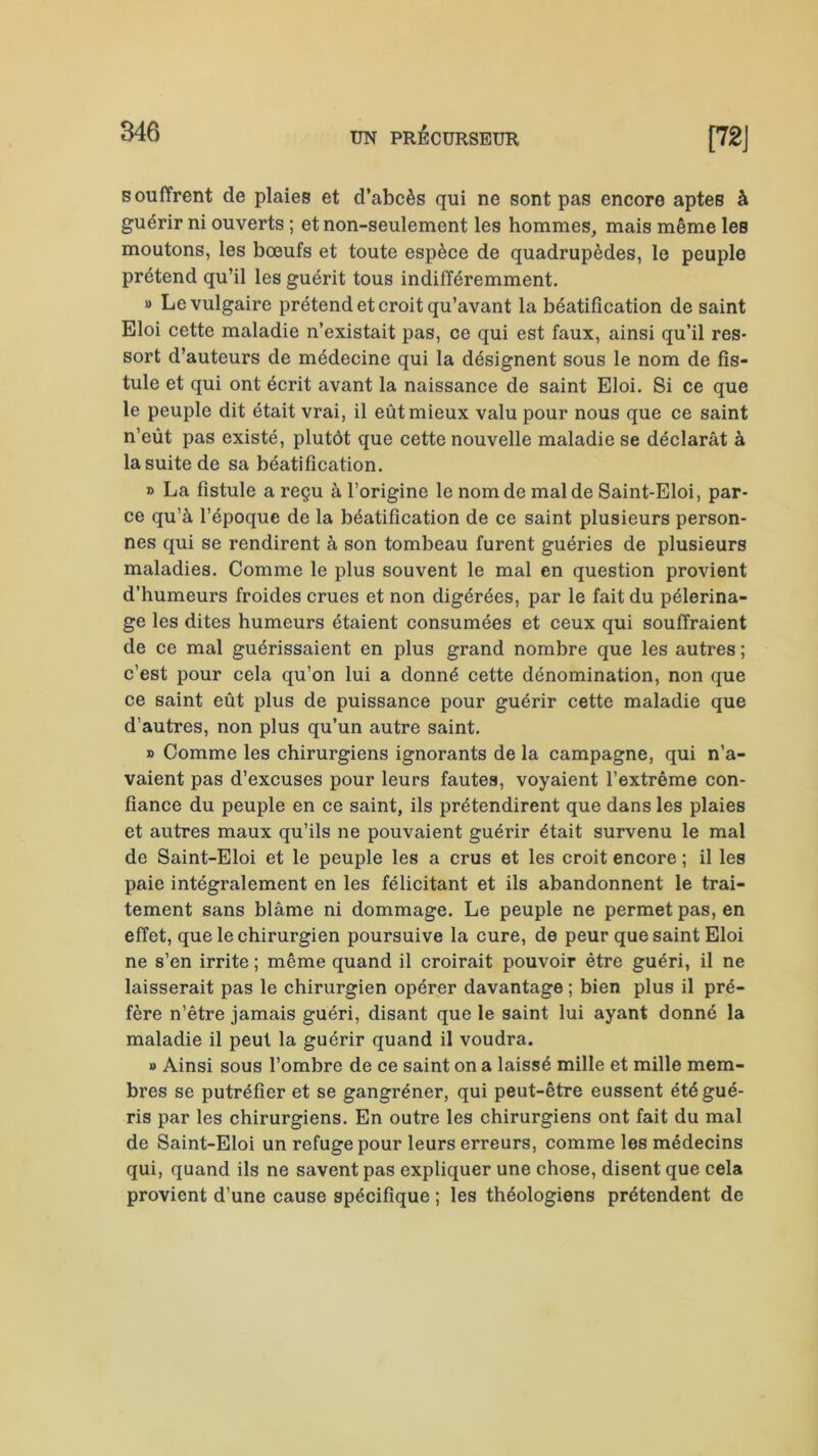 souffrent de plaies et d’abcès qui ne sont pas encore aptes à guérir ni ouverts ; et non-seulement les hommes, mais même les moutons, les bœufs et toute espèce de quadrupèdes, le peuple prétend qu’il les guérit tous indifféremment. « Le vulgaire prétend et croit qu’avant la béatification de saint Eloi cette maladie n’existait pas, ce qui est faux, ainsi qu’il res- sort d’auteurs de médecine qui la désignent sous le nom de fis- tule et qui ont écrit avant la naissance de saint Eloi. Si ce que le peuple dit était vrai, il eût mieux valu pour nous que ce saint n’eût pas existé, plutôt que cette nouvelle maladie se déclarât à la suite de sa béatification. » La fistule a reçu à l’origine le nom de mal de Saint-Eloi, par- ce qu’à l’époque de la béatification de ce saint plusieurs person- nes qui se rendirent à son tombeau furent guéries de plusieurs maladies. Comme le plus souvent le mal en question provient d’humeurs froides crues et non digérées, par le fait du pèlerina- ge les dites humeurs étaient consumées et ceux qui souffraient de ce mal guérissaient en plus grand nombre que les autres ; c’est pour cela qu’on lui a donné cette dénomination, non que ce saint eût plus de puissance pour guérir cette maladie que d’autres, non plus qu’un autre saint. » Comme les chirurgiens ignorants de la campagne, qui n'a- vaient pas d’excuses pour leurs fautes, voyaient l’extrême con- fiance du peuple en ce saint, ils prétendirent que dans les plaies et autres maux qu’ils ne pouvaient guérir était survenu le mal de Saint-Eloi et le peuple les a crus et les croit encore ; il les paie intégralement en les félicitant et ils abandonnent le trai- tement sans blâme ni dommage. Le peuple ne permet pas, en effet, que le chirurgien poursuive la cure, de peur que saint Eloi ne s’en irrite ; même quand il croirait pouvoir être guéri, il ne laisserait pas le chirurgien opérer davantage ; bien plus il pré- fère n’être jamais guéri, disant que le saint lui ayant donné la maladie il peut la guérir quand il voudra. » Ainsi sous l’ombre de ce saint on a laissé mille et mille mem- bres se putréfier et se gangréner, qui peut-être eussent été gué- ris par les chirurgiens. En outre les chirurgiens ont fait du mal de Saint-Eloi un refuge pour leurs erreurs, comme les médecins qui, quand ils ne savent pas expliquer une chose, disent que cela provient d’une cause spécifique ; les théologiens prétendent de