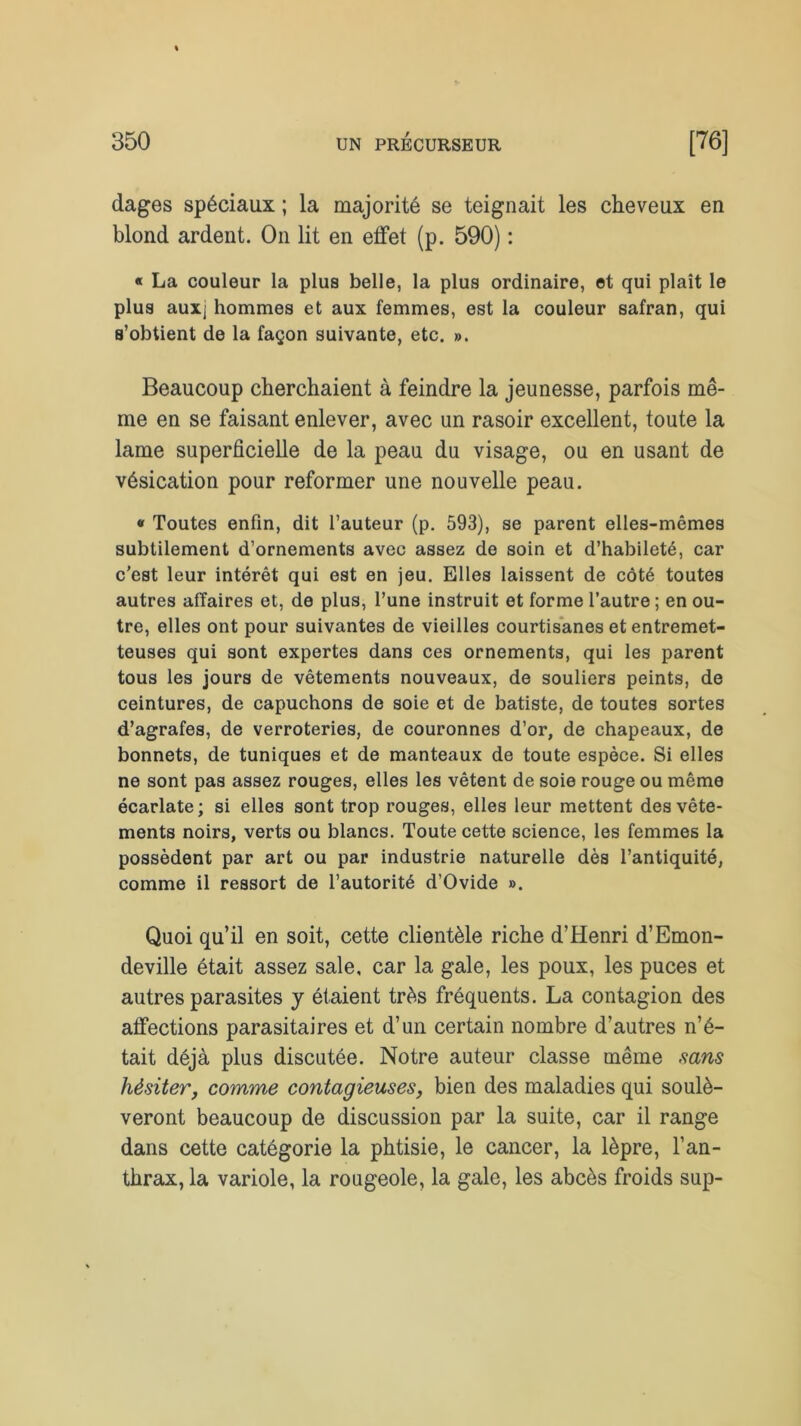 dages spéciaux ; la majorité se teignait les cheveux en blond ardent. On lit en effet (p. 590) : « La couleur la plus belle, la plus ordinaire, et qui plaît le plus aux; hommes et aux femmes, est la couleur safran, qui s’obtient de la façon suivante, etc. ». Beaucoup cherchaient à feindre la jeunesse, parfois mê- me en se faisant enlever, avec un rasoir excellent, toute la lame superficielle de la peau du visage, ou en usant de vésication pour reformer une nouvelle peau. « Toutes enfin, dit l’auteur (p. 593), se parent elles-mêmes subtilement d’ornements avec assez de soin et d’habileté, car c’est leur intérêt qui est en jeu. Elles laissent de côté toutes autres affaires et, de plus, l’une instruit et forme l’autre ; en ou- tre, elles ont pour suivantes de vieilles courtisanes et entremet- teuses qui sont expertes dans ces ornements, qui les parent tous les jours de vêtements nouveaux, de souliers peints, de ceintures, de capuchons de soie et de batiste, de toutes sortes d’agrafes, de verroteries, de couronnes d’or, de chapeaux, de bonnets, de tuniques et de manteaux de toute espèce. Si elles ne sont pas assez rouges, elles les vêtent de soie rouge ou même écarlate; si elles sont trop rouges, elles leur mettent des vête- ments noirs, verts ou blancs. Toute cette science, les femmes la possèdent par art ou par industrie naturelle dès l’antiquité, comme il ressort de l’autorité d’Ovide ». Quoi qu’il en soit, cette clientèle riche d’Henri d’Emon- deville était assez sale, car la gale, les poux, les puces et autres parasites y étaient très fréquents. La contagion des affections parasitaires et d’un certain nombre d’autres n’é- tait déjà plus discutée. Notre auteur classe même sans hésiter, comme contagieuses, bien des maladies qui soulè- veront beaucoup de discussion par la suite, car il range dans cette catégorie la phtisie, le cancer, la lèpre, l’an- thrax, la variole, la rougeole, la gale, les abcès froids sup-