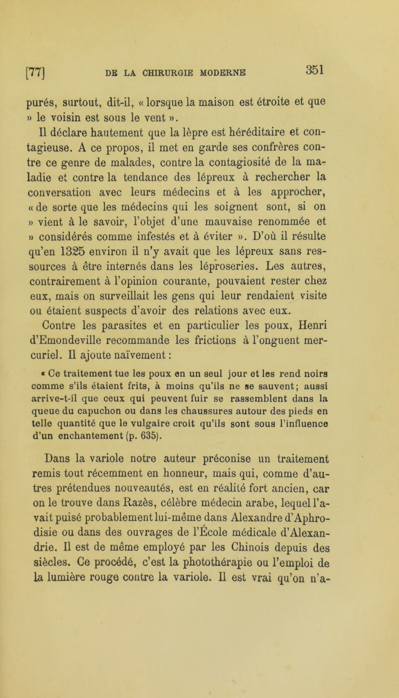 purés, surtout, dit-il, « lorsque la maison est étroite et que » le voisin est sous le vent ». Il déclare hautement que la lèpre est héréditaire et con- tagieuse. A ce propos, il met en garde ses confrères con- tre ce genre de malades, contre la contagiosité de la ma- ladie et contre la tendance des lépreux à rechercher la conversation avec leurs médecins et à les approcher, « de sorte que les médecins qui les soignent sont, si on » vient à le savoir, l’objet d’une mauvaise renommée et » considérés comme infestés et à éviter ». D’où il résulte qu’en 1325 environ il n’y avait que les lépreux sans res- sources à être internés dans les léproseries. Les autres, contrairement à l’opinion courante, pouvaient rester chez eux, mais on surveillait les gens qui leur rendaient visite ou étaient suspects d’avoir des relations avec eux. Contre les parasites et en particulier les poux, Henri d’Emondeville recommande les frictions à l’onguent mer- curiel. Il ajoute naïvement : « Ce traitement tue les poux en un seul jour et les rend noirs comme s’ils étaient frits, à moins qu’ils ne se sauvent; aussi arrive-t-il que ceux qui peuvent fuir se rassemblent dans la queue du capuchon ou dans les chaussures autour des pieds en telle quantité que le vulgaire croit qu’ils sont sous l’influence d’un enchantement (p. 635). Dans la variole notre auteur préconise un traitement remis tout récemment en honneur, mais qui, comme d’au- tres prétendues nouveautés, est en réalité fort ancien, car on le trouve dans Razès, célèbre médecin arabe, lequel l'a- vait puisé probablement lui-même dans Alexandre d’Aphro- disie ou dans des ouvrages de l’École médicale d’Alexan- drie. Il est de même employé par les Chinois depuis des siècles. Ce procédé, c’est la photothérapie ou l’emploi de la lumière rouge contre la variole. Il est vrai qu’on n’a-