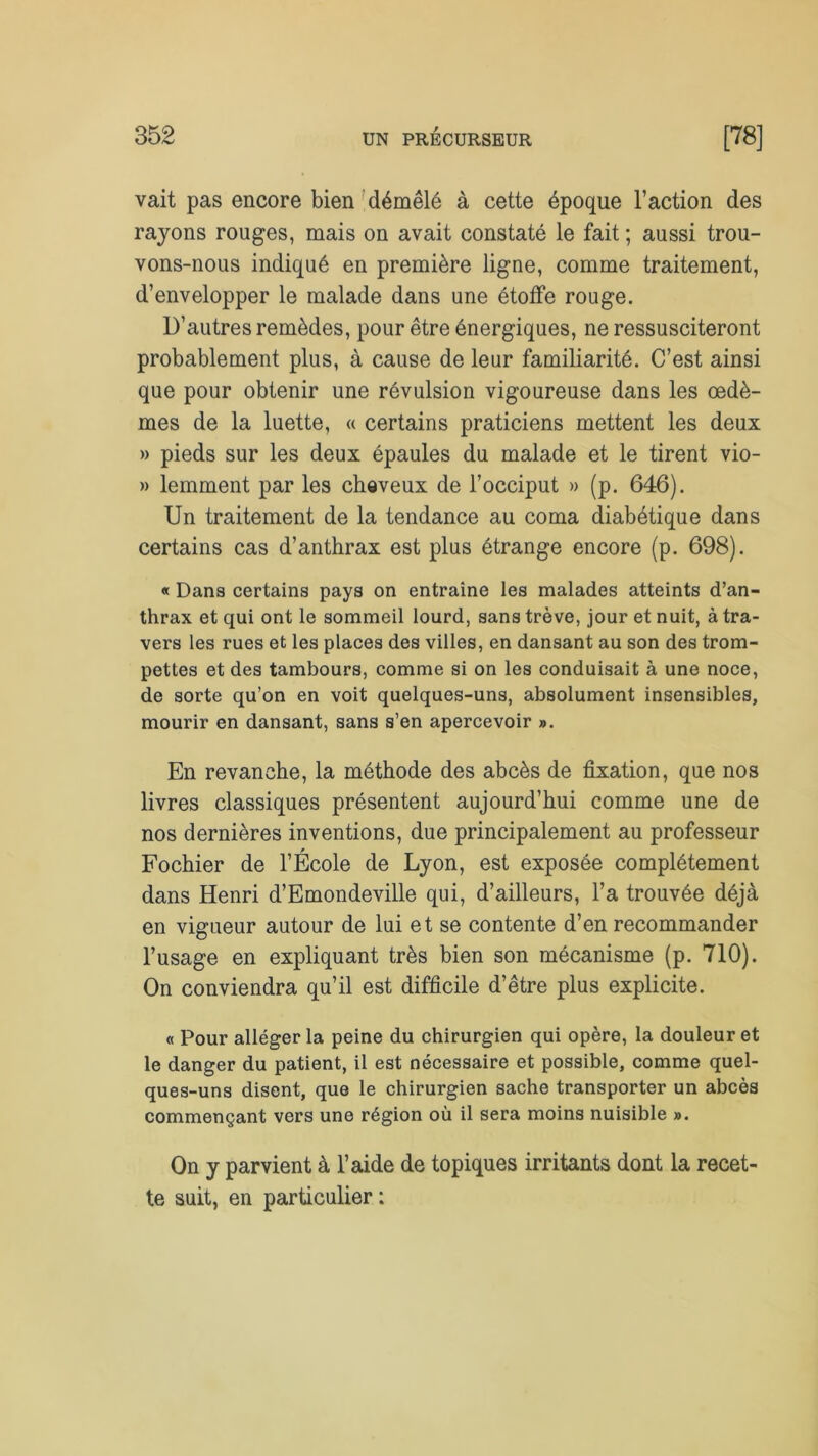 vait pas encore bien démêlé à cette époque l’action des rayons rouges, mais on avait constaté le fait ; aussi trou- vons-nous indiqué en première ligne, comme traitement, d’envelopper le malade dans une étoffe rouge. D’autres remèdes, pour être énergiques, ne ressusciteront probablement plus, à cause de leur familiarité. C’est ainsi que pour obtenir une révulsion vigoureuse dans les œdè- mes de la luette, « certains praticiens mettent les deux » pieds sur les deux épaules du malade et le tirent vio- » lemment par les cheveux de l’occiput » (p. 646). Un traitement de la tendance au coma diabétique dans certains cas d’anthrax est plus étrange encore (p. 698). « Dana certains pays on entraîne les malades atteints d’an- thrax et qui ont le sommeil lourd, sans trêve, jour et nuit, à tra- vers les rues et les places des villes, en dansant au son des trom- pettes et des tambours, comme si on les conduisait à une noce, de sorte qu’on en voit quelques-uns, absolument insensibles, mourir en dansant, sans s’en apercevoir ». En revanche, la méthode des abcès de fixation, que nos livres classiques présentent aujourd’hui comme une de nos dernières inventions, due principalement au professeur Fochier de l’École de Lyon, est exposée complètement dans Henri d’Emondeville qui, d’ailleurs, l’a trouvée déjà en vigueur autour de lui et se contente d’en recommander l’usage en expliquant très bien son mécanisme (p. 710). On conviendra qu’il est difficile d’être plus explicite. « Pour alléger la peine du chirurgien qui opère, la douleur et le danger du patient, il est nécessaire et possible, comme quel- ques-uns disent, que le chirurgien sache transporter un abcès commençant vers une région où il sera moins nuisible ». On y parvient à l’aide de topiques irritants dont la recet- te suit, en particulier :