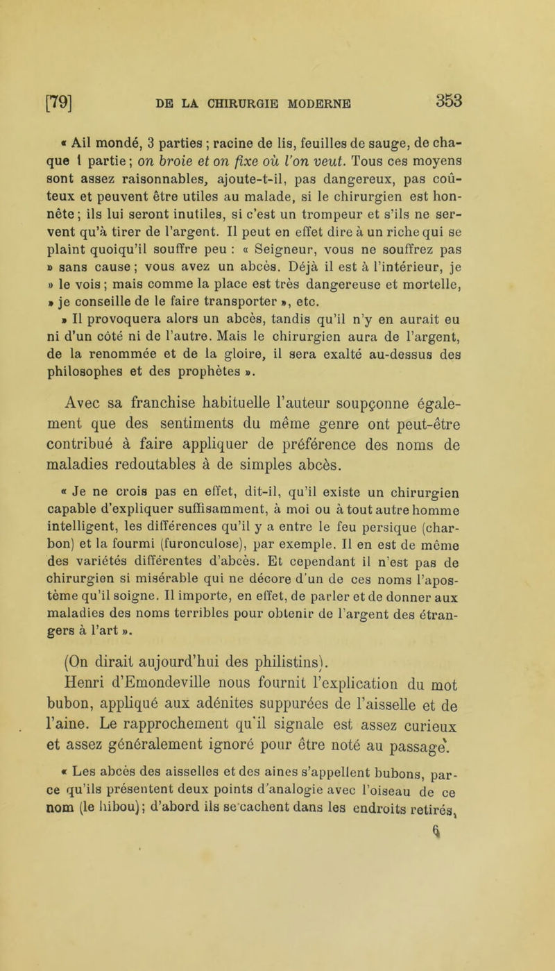« Ail mondé, 3 parties ; racine de lis, feuilles de sauge, de cha- que 1 partie ; on broie et on fixe où l’on veut. Tous ces moyens sont assez raisonnables, ajoute-t-il, pas dangereux, pas coû- teux et peuvent être utiles au malade, si le chirurgien est hon- nête ; ils lui seront inutiles, si c’est un trompeur et s’ils ne ser- vent qu’à tirer de l’argent. Il peut en effet dire à un riche qui se plaint quoiqu’il souffre peu : « Seigneur, vous ne souffrez pas » sans cause; vous avez un abcès. Déjà il est à l’intérieur, je » le vois ; mais comme la place est très dangereuse et mortelle, » je conseille de le faire transporter », etc. » Il provoquera alors un abcès, tandis qu’il n’y en aurait eu ni d’un côté ni de l’autre. Mais le chirurgien aura de l’argent, de la renommée et de la gloire, il sera exalté au-dessus des philosophes et des prophètes ». Avec sa franchise habituelle l’auteur soupçonne égale- ment que des sentiments du même genre ont peut-être contribué à faire appliquer de préférence des noms de maladies redoutables à de simples abcès. « Je ne crois pas en effet, dit-il, qu’il existe un chirurgien capable d’expliquer suffisamment, à moi ou à tout autre homme intelligent, les différences qu’il y a entre le feu persique (char- bon) et la fourmi (furonculose), par exemple. Il en est de même des variétés différentes d’abcès. Et cependant il n’est pas de chirurgien si misérable qui ne décore d’un de ces noms l’apos- tème qu’il soigne. Il importe, en effet, de parler et de donner aux maladies des noms terribles pour obtenir de l’argent des étran- gers à l’art ». (On dirait aujourd’hui des philistins). Henri d’Emondeville nous fournit l’explication du mot bubon, appliqué aux adénites suppurées de l’aisselle et de l’aine. Le rapprochement qu'il signale est assez curieux et assez généralement ignoré pour être noté au passage'. « Les abcès des aisselles et des aines s’appellent bubons, par- ce qu’ils présentent deux points d’analogie avec l’oiseau de ce nom (le hibou); d’abord ils se cachent dans les endroits retirés, *