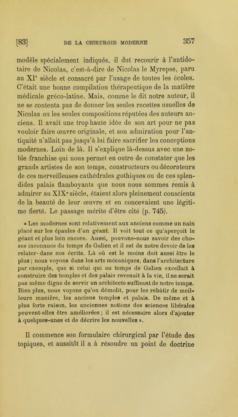 modèle spécialement indiqués, il dut recourir à l’antido- taire de Nicolas, c’est-à-dire de Nicolas le Myrepse, paru au XI0 siècle et consacré par l’usage de toutes les écoles. C’était une bonne compilation thérapeutique de la matière médicale gréco-latine. Mais, comme le dit notre auteur, il ne se contenta pas de donner les seules recettes usuelles de Nicolas ou les seules compositions réputées des auteurs an- ciens. Il avait une trop haute idée de son art pour ne pas vouloir faire œuvre originale, et son admiration pour l’an- tiquité n’allait pas jusqu’à lui faire sacrifier les conceptions modernes. Loin de là. Il s’explique là-dessus avec une no- ble franchise qui nous permet en outre de constater que les grands artistes de son temps, constructeurs ou décorateurs de ces merveilleuses cathédrales gothiques ou de ces splen- dides palais flamboyants que nous nous sommes remis à admirer au XIXe siècle, étaient alors pleinement conscients de la beauté de leur œuvre et en concevaient une légiti- me fierté. Le passage mérite d’être cité (p. 745). a Les modernes sont relativement aux anciens comme un nain placé sur les épaules d’un géant. Il voit tout ce qu’aperçoit le géant et plus loin encore. Aussi, pouvons-nous savoir des cho- ses inconnues du temps de Galien et il est de notre devoir de les relater* dans nos écrits. Là où est le moins doit aussi être le plus ; nous voyons dans les arts mécaniques, dans l’architecture par exemple, que si celui qui au temps de Galien excellait à construire des temples et des palais revenait à la vie, il ne serait pas même digne de servir un architecte suffisant de notre temps. Bien plus, nous voyons qu’on démolit, pour les rebâtir de meil- leure manière, les anciens temples et palais. De même et à plus forte raison, les anciennes notions des sciences libérales peuvent-elles être améliorées ; il est nécessaire alors d’ajouter à quelques-unes et de décrire les nouvelles ». Il commence son formulaire chirurgical par l’étude des topiques, et aussitôt il a à résoudre un point de doctrine