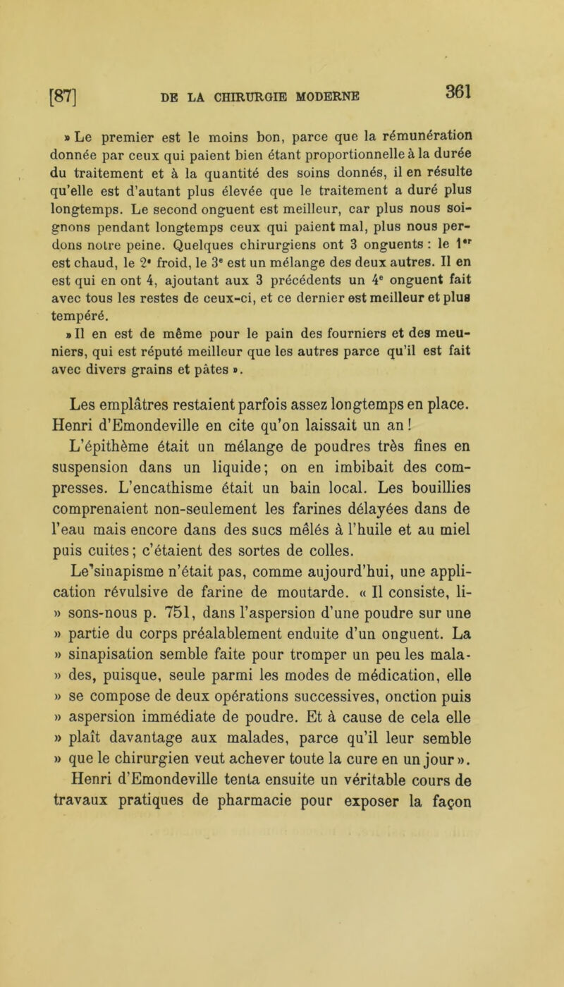 » Le premier est le moins bon, parce que la rémunération donnée par ceux qui paient bien étant proportionnelle à la durée du traitement et à la quantité des soins donnés, il en résulte qu’elle est d’autant plus élevée que le traitement a duré plus longtemps. Le second onguent est meilleur, car plus nous soi- gnons pendant longtemps ceux qui paient mal, plus nous per- dons notre peine. Quelques chirurgiens ont 3 onguents : le l*r est chaud, le 2* froid, le 3e est un mélange des deux autres. Il en est qui en ont 4, ajoutant aux 3 précédents un 4e onguent fait avec tous les restes de ceux-ci, et ce dernier est meilleur et plus tempéré. » Il en est de même pour le pain des fourniers et des meu- niers, qui est réputé meilleur que les autres parce qu’il est fait avec divers grains et pâtes ». Les emplâtres restaient parfois assez longtemps en place. Henri d’Emondeville en cite qu’on laissait un an ! L’épithème était un mélange de poudres très fines en suspension dans un liquide; on en imbibait des com- presses. L’encathisme était un bain local. Les bouillies comprenaient non-seulement les farines délayées dans de l’eau mais encore dans des sucs mêlés à l’huile et au miel puis cuites ; c’étaient des sortes de colles. Le^inapisme n’était pas, comme aujourd’hui, une appli- cation révulsive de farine de moutarde. « Il consiste, li- » sons-nous p. 751, dans l’aspersion d’une poudre sur une » partie du corps préalablement enduite d’un onguent. La » sinapisation semble faite pour tromper un peu les mala- » des, puisque, seule parmi les modes de médication, elle » se compose de deux opérations successives, onction puis » aspersion immédiate de poudre. Et à cause de cela elle » plaît davantage aux malades, parce qu’il leur semble » que le chirurgien veut achever toute la cure en un jour ». Henri d’Emondeville tenta ensuite un véritable cours de travaux pratiques de pharmacie pour exposer la façon