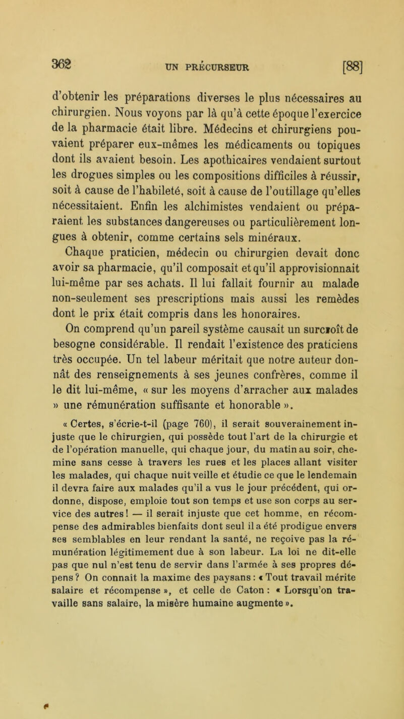 d’obtenir les préparations diverses le plus nécessaires au chirurgien. Nous voyons par là qu’à cette époque l’exercice de la pharmacie était libre. Médecins et chirurgiens pou- vaient préparer eux-mêmes les médicaments ou topiques dont ils avaient besoin. Les apothicaires vendaient surtout les drogues simples ou les compositions difficiles à réussir, soit à cause de l’habileté, soit à cause de l’outillage qu’elles nécessitaient. Enfin les alchimistes vendaient ou prépa- raient les substances dangereuses ou particulièrement lon- gues à obtenir, comme certains sels minéraux. Chaque praticien, médecin ou chirurgien devait donc avoir sa pharmacie, qu’il composait et qu’il approvisionnait lui-même par ses achats. Il lui fallait fournir au malade non-seulement ses prescriptions mais aussi les remèdes dont le prix était compris dans les honoraires. On comprend qu’un pareil système causait un surcioîtde besogne considérable. Il rendait l’existence des praticiens très occupée. Un tel labeur méritait que notre auteur don- nât des renseignements à ses jeunes confrères, comme il le dit lui-même, « sur les moyens d’arracher aux malades » une rémunération suffisante et honorable ». «Certes, s’écrie-t-il (page 760), il serait souverainement in- juste que le chirurgien, qui possède tout l’art de la chirurgie et de l’opération manuelle, qui chaque jour, du matin au soir, che- mine sans cesse à travers les rues et les places allant visiter les malades, qui chaque nuit veille et étudie ce que le lendemain il devra faire aux malades qu’il a vus le jour précédent, qui or- donne, dispose, emploie tout son temps et use son corps au ser- vice des autres! — il serait injuste que cet homme, en récom- pense des admirables bienfaits dont seul il a été prodigue envers ses semblables en leur rendant la santé, ne reçoive pas la ré- munération légitimement due à son labeur. La loi ne dit-elle pas que nul n’est tenu de servir dans l’armée à ses propres dé- pens ? On connaît la maxime des paysans : « Tout travail mérite salaire et récompense », et celle de Caton : « Lorsqu’on tra- vaille sans salaire, la misère humaine augmente».