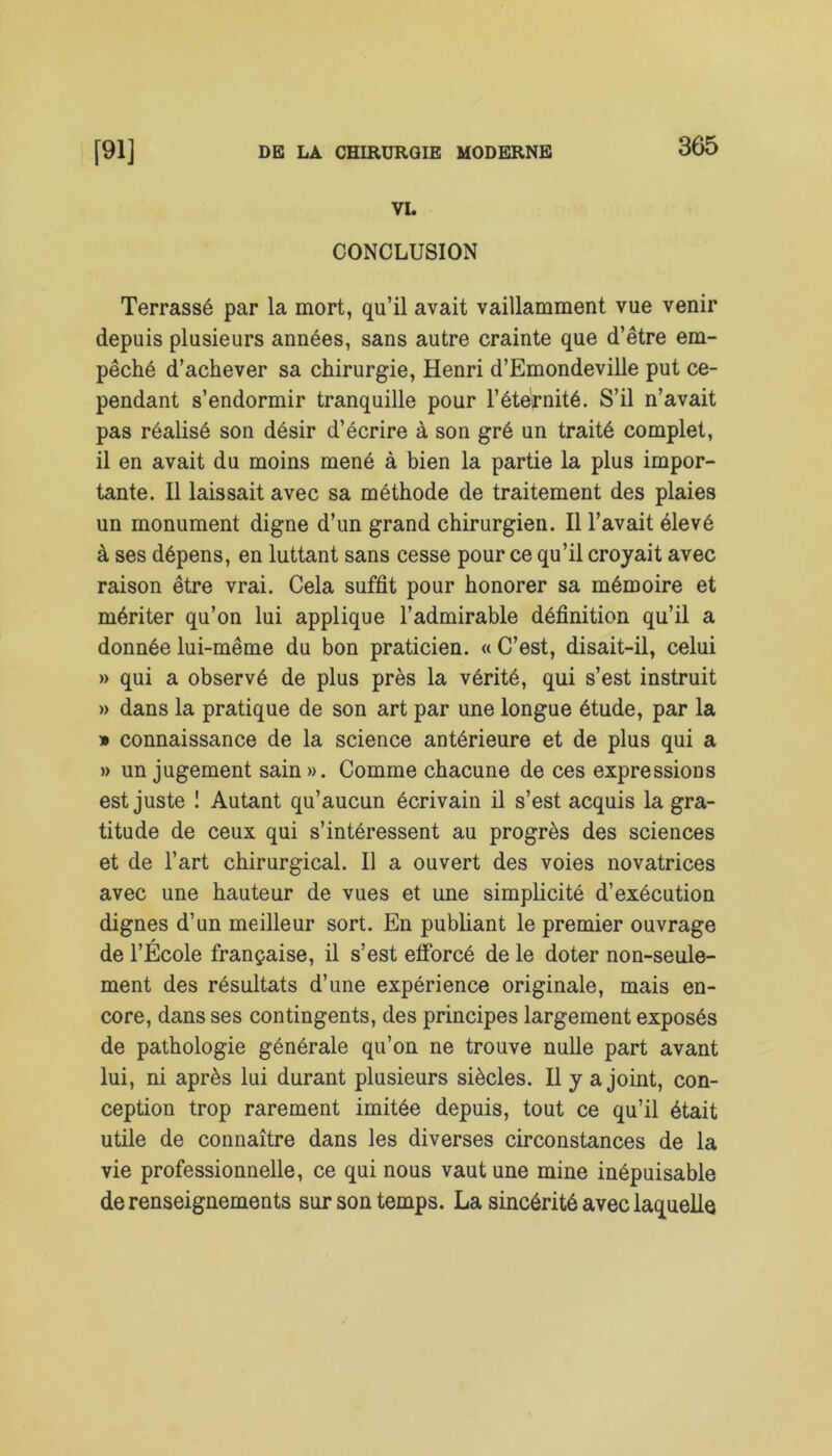 VL CONCLUSION Terrassé par la mort, qu’il avait vaillamment vue venir depuis plusieurs années, sans autre crainte que d’être em- pêché d’achever sa chirurgie, Henri d’Emondeville put ce- pendant s’endormir tranquille pour l’éternité. S’il n’avait pas réalisé son désir d’écrire à son gré un traité complet, il en avait du moins mené à bien la partie la plus impor- tante. Il laissait avec sa méthode de traitement des plaies un monument digne d’un grand chirurgien. Il l’avait élevé à ses dépens, en luttant sans cesse pour ce qu’il croyait avec raison être vrai. Cela suffit pour honorer sa mémoire et mériter qu’on lui applique l’admirable définition qu’il a donnée lui-même du bon praticien. « C’est, disait-il, celui » qui a observé de plus près la vérité, qui s’est instruit » dans la pratique de son art par une longue étude, par la » connaissance de la science antérieure et de plus qui a » un jugement sain». Comme chacune de ces expressions est juste ! Autant qu’aucun écrivain il s’est acquis la gra- titude de ceux qui s’intéressent au progrès des sciences et de l’art chirurgical. Il a ouvert des voies novatrices avec une hauteur de vues et une simplicité d’exécution dignes d’un meilleur sort. En publiant le premier ouvrage de l’Ecole française, il s’est efforcé de le doter non-seule- ment des résultats d’une expérience originale, mais en- core, dans ses contingents, des principes largement exposés de pathologie générale qu’on ne trouve nulle part avant lui, ni après lui durant plusieurs siècles. Il y a joint, con- ception trop rarement imitée depuis, tout ce qu’il était utile de connaître dans les diverses circonstances de la vie professionnelle, ce qui nous vaut une mine inépuisable de renseignements sur son temps. La sincérité avec laquelle