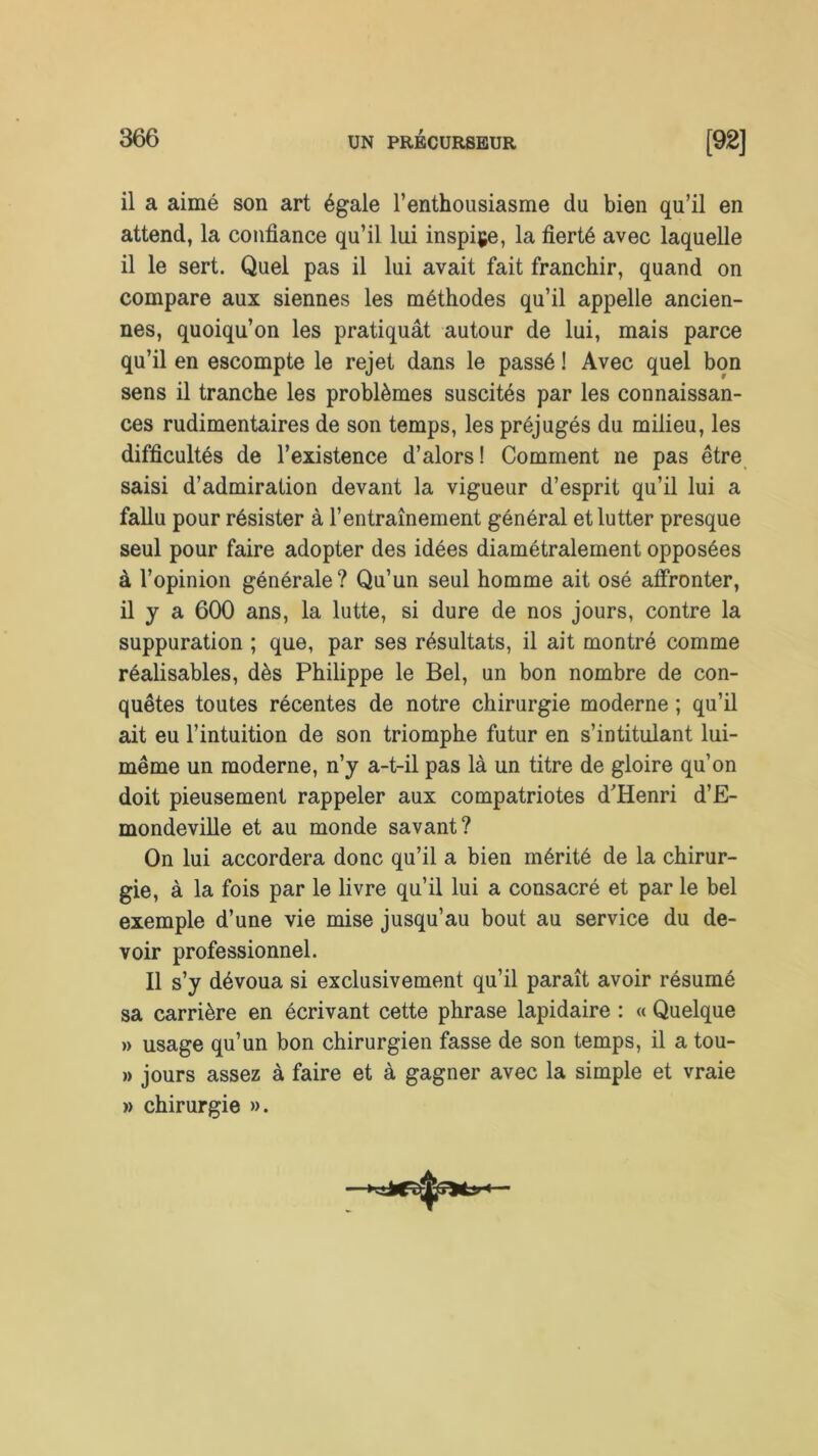 il a aimé son art égale l’enthousiasme du bien qu’il en attend, la confiance qu’il lui inspire, la fierté avec laquelle il le sert. Quel pas il lui avait fait franchir, quand on compare aux siennes les méthodes qu’il appelle ancien- nes, quoiqu’on les pratiquât autour de lui, mais parce qu’il en escompte le rejet dans le passé ! Avec quel bon sens il tranche les problèmes suscités par les connaissan- ces rudimentaires de son temps, les préjugés du milieu, les difficultés de l’existence d’alors! Comment ne pas être saisi d’admiration devant la vigueur d’esprit qu’il lui a fallu pour résister à l’entraînement général et lutter presque seul pour faire adopter des idées diamétralement opposées à l’opinion générale? Qu’un seul homme ait osé affronter, il y a 600 ans, la lutte, si dure de nos jours, contre la suppuration ; que, par ses résultats, il ait montré comme réalisables, dès Philippe le Bel, un bon nombre de con- quêtes toutes récentes de notre chirurgie moderne ; qu’il ait eu l’intuition de son triomphe futur en s’intitulant lui- même un moderne, n’y a-t-il pas là un titre de gloire qu’on doit pieusement rappeler aux compatriotes d'Henri d’E- mondeville et au monde savant? On lui accordera donc qu’il a bien mérité de la chirur- gie, à la fois par le livre qu’il lui a consacré et par le bel exemple d’une vie mise jusqu’au bout au service du de- voir professionnel. Il s’y dévoua si exclusivement qu’il paraît avoir résumé sa carrière en écrivant cette phrase lapidaire : « Quelque » usage qu’un bon chirurgien fasse de son temps, il a tou- » jours assez à faire et à gagner avec la simple et vraie » chirurgie ».
