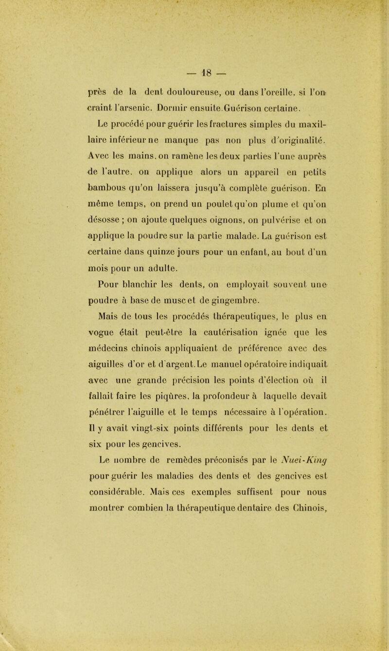 près de la dent douloureuse, ou dans l’oreille, si l’on craint l’arsenic. Dormir ensuite.Guérison certaine. Le procédé pour guérir les fractures simples du maxil- laire inférieur ne manque pas non plus d’originalité. Avec les mains, on ramène les deux parties l’une auprès de l’autre, on applique alors un appareil en petits bambous qu’on laissera jusqu’à complète guérison. En même temps, on prend un poulet qu’on plume et qu’on désosse ; on ajoute quelques oignons, on pulvérise et on applique la poudre sur la partie malade. La guérison est certaine dans quinze jours pour un enfant, au bout d’un mois pour un adulte. Pour blanchir les dents, on employait souvent une poudre à base de musc et de gingembre. Mais de tous les procédés thérapeutiques, le plus en vogue était peut-être la cautérisation ignée que les médecins chinois appliquaient de préférence avec des aiguilles d’or et d'argent. Le manuel opératoire indiquait avec une grande précision les points d’élection où il fallait faire les piqûres, la profondeur à laquelle devait pénétrer l’aiguille et le temps nécessaire à l’opération. Il y avait vingt-six points différents pour les dents et six pour les gencives. Le nombre de remèdes préconisés par le Nuei-King pour guérir les maladies des dents et des gencives est considérable. Mais ces exemples suffisent pour nous montrer combien la thérapeutique dentaire des Chinois,