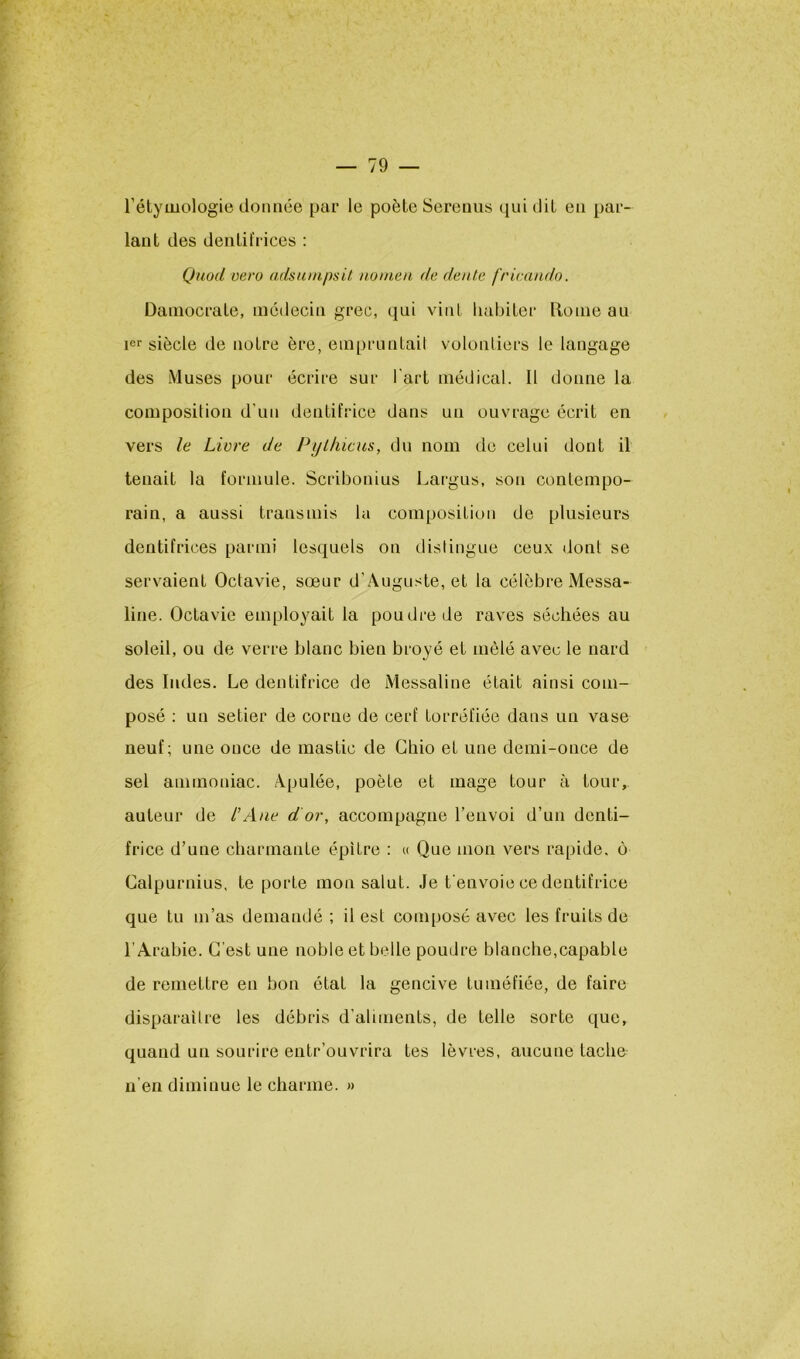 l’étymologie donnée par le poète Serenus qui dit en par- lant des dentifl ices ; Quod vero adsunipsit. nonicn de dente fricandn. Dainocrate, médecin grec, qui vint habiter Rome au ler siècle de notre ère, empruntai! volontiers le langage des Muses pour écrire sur l'art médical. 11 donne la composition d'un dentifrice dans un ouvrage écrit en vers le Livre de Pyl/ucus, du nom de celui dont il tenait la formule. Scribonius Largus, son contempo- rain, a aussi transmis la composition de plusieurs dentifrices parmi lesquels on dislingue ceux dont se servaient Octavie, sœur d’Auguste, et la célèbre Messa- line. Octavie employait la poudre de raves séchées au soleil, ou de verre blanc bien broyé et mêlé avec le nard des Indes. Le dentifrice de Messaline était ainsi com- posé ; un setier de corne de cerf torréfiée dans un vase neuf; une once de mastic de Cliio et une demi-once de sel ammoniac. Apulée, poète et mage tour à tour, auteur de l’Ane d or, accompagne l’envoi d’un denti- frice d’une charmante épitre : u Que mon vers rapide, o Calpurnius, te porte mon salut. Je t'envoie ce dentifrice que tu m’as demandé; il est composé avec les fruits de l’Arabie. C’est une noble et belle poudre blanche,capable de remettre en bon état la gencive tuméfiée, de faire disparaître les débris d’aliments, de telle sorte que, quand un sourire entr’ouvrira tes lèvres, aucune tache n’en diminue le charme. »