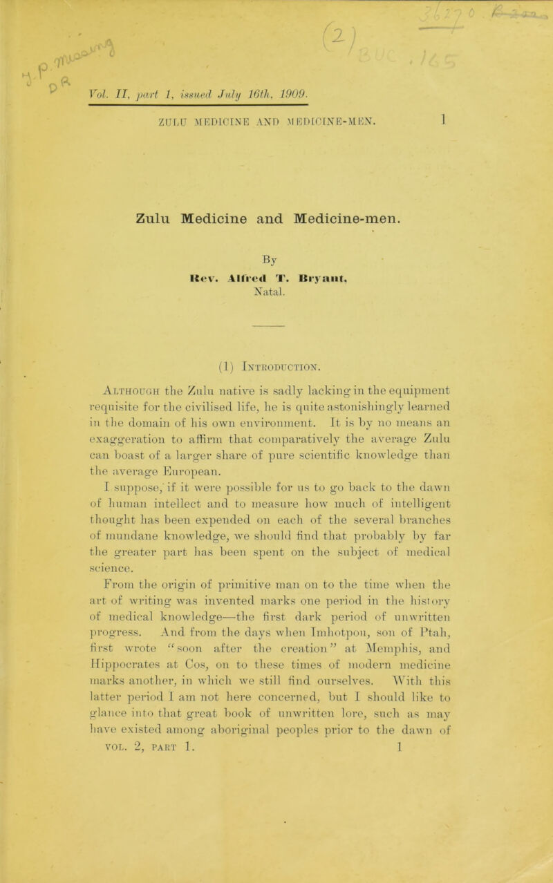 f2 0 ik I > ■>- „ ZULU >fEDlCINE AXU M EDEGIXE-MEX. Zulu Medicine and Medicine-men. By Allied T. Bi'yniit, Natal. (1) Introduction. Although the Zulu mitire is sadly lacking in the equipment requisite for the civilised life, he is quite astonishingly learned in the domain of his own environment. It is hy no means an exaggeration to affirm that compai-atively the average Zulu can hoast of a larger share of pure scientific knowledge than the average European. I .su])pose,'if it were possible for us to go hack to the dawn of human intellect and to measure how much of intelligent thought has been expended on each of the several branches of mundane knowledge, we should find that probably by far the greater part has been spent on the subject of medical science. From the origin of primitive man on to the time when the art oi writing was invented marks one period in the history of medical knowledge—the first dark period of unwritten progress. And from the days when Imhotpou, son of Ptah, first wrote “soon after the creation’’ at IMemphis, and Hippocrates at Co.<^, on to these times of modern medicine marks another, in which we still find ourselves. With this latter period I am not here concerned, but I should like to glance into that great book of unwritten lore, such as may have existed among aboriginal peoples prior to the dawn of VOL. 2, PART 1. 1