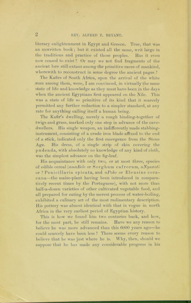 o iU JIEV. ALFKKD T. BKVANT. literary oiiliglitenment in Egypt and Greece. 'J'rne, that was an unwritten l)ook; hut it existed all the same, writ large in the traditions and pi*actice of those peoples. Has it even now ceased to exist? Or may we not find fragments of the ancient lore still extant among the primitive races of mankind, Avherewith to reconstruct in some degree the ancient pages ? ^riie Kafirs of South Africa, upon the arrival of the Avhite man among them, were, I am convinced, in virtually the same state of life and knowledge as they must have been in the days when the ancient Egyptians first a])peared on the Nile. This was a state of life so })rimitive of its kind that it scarcely permitted any further reduction to a simpler standard, at any rate for anything calling itself a human being. The Kafir’s dwelling, merely a rough binding-together of twigs and grass, marked only one step in advance of the cave- dwellers. His single weapon, an indifferently made stal)bing- instrument, consisting of a crude iron blade affixed to the end of a stick, indicated only the first emergence from the Stone Age. His dress, of a single strip of skin covering the pudenda, with absolutely no knowledge of any kind of cloth, Avas the simplest advance on the fig-leaf. His acquaintance Avith only tAvo, or at most three, species of edible cereal {amaBele or Sorghum cafrorum, uNijau‘oti or ? Penicillaria spicata, and uPoko or Eleusine cora- cana—the maize-plant having been introduced in conipara- ti\'ely recent times by the Portuguese), Avith not more than half-a-dozen A^arieties of other cultiA'ated A^egetable food, and all prepared for eating by the merest pi-ocess of Avater-boiling, exhibited a culinary art of the most rudimentary description. His pottery Avas almost identical Avith that in vogue in north Africa in the very earliest period of Egyptian history. 'Jdiis is hoAv Ave found him tAvo centuries back, and hoAv, for the most part, he still remains. HaA'e Ave any reason to belioA'e he Avas more advanced than this 6000 years ago—he could scarcely haA'e been less ? There seems eA'ery reason to believe that he Avas just Avhere he is. Why, then, should Ave siqipose that he Inis made any considerable ])rogress in his