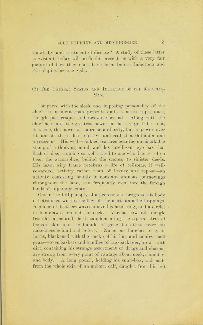 knowledge and treatment of disease ? A study of these latter as existent to-day will no douht present ns with a very fair ])icture of how they must have been before Jmhotpou and /'Esculapins became gods. (2) The (Ienekal Status and Initiation of the Medicine- man. Compared with the sleek and imposing personality of the chief the mediciiie-man presents ipiite a mean appearance, though ])ictnresque and awesome withal. Along with the chief he shares the greatest power in the savage tribe—not, it is true, the power of supreme authority, but a power over life and death not less effective and real, though hidden and mysterious. His well-wrinkled features bear the unmistakable stamp of a thinking mind, and his intelligent eye has that flash of deep cnnuing so well suited to one who has so often been the accomplice, behind the scenes, to sinister deeds. His lean, wiry frame betokens a life of toilsome, if well- rewarded, activity rather than of luxury and repose—an activity consisting mainly in constant arduous journeyings throughout the land, and frequently even into the foreign lands of adjoining tribes. Out in the full panoply of a professional progress, his body is betrimmed with a medley of the most fantastic trappings. A plume of feathers waves above his head-ring, and a circlet of lion-claws surrounds his neck. Various cow-tails daiiHe o from his arms and chest, supplementing the square strip of leopard-skin ami the bundle of genet-tails that cover his nakedness behind and before. Numerous bunches of goat- horns, blackened with the smoke of his lint, and sundry small grass-woven baski'ts and bundles of rag-packages, broAvn with dirt, containing his strange assortment of drugs and charms, are strung from every point of vantage about neck, shoulders and body. A long pouch, holding his snuff-box, and made from the whole skin of an nnborn calf, dangles from his left