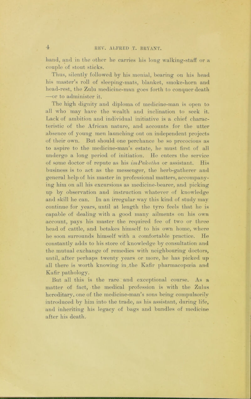 liVA\ ALFRED T. RHA'ANT. luuul, and in tlie otlier lie carries Ids long- walking-staff or a couple of stout sticks. 'I'lius, silently followed by his menial, bearing on his head his master’s roll of sleeping-mats, blanket, smoke-horn and head-rest, the Zulu medicine-man goes forth to conquer death —or to administer it. 'The high dignity and diploma of medicine-man is open to all who may have the wealth and inclination to seek it. Lack of ambition and individual initiative is a chief charac- teristic of the African nature, and accounts for the utter absence of young men launching out on independent projects of their own. Hut should one perchance be so precocious as to aspire to the medicine-man’s estate, he must first of all undergo a long period of initiation. He enters the service of some doctor of repute as his imPakdtha or assistant. His business is to act as the messenger, the herb-gatherer and general help of his master in professional matters, accompany- ing him on all his excursions as medicine-bearer, and picking up by observation and instruction whatever of knowledge and skill he can. In an irregular way this kind of study may continue for years, until at length the tyro feels that he is capable of dealing with a good many ailments on his own account, pays his master the required fee of two or tlii-ee head of cattle, and betakes himself to his own home, where he soon surrounds himself with a comfortable practice. He constantly adds to his store of knowledge by consultation and the mutual exchange of remedies with neighbouring doctors, until, after perhaps twenty years or more, he has picked u)) all there is worth knowing in .the Kafir pharmacopoeia and Kafir pathology. But all this is the rare and exceptional course. As a matter of fact, the medical profession is with the Zulus hereditary, one of the medicine-man’s sons being compulsorily introduced by him into the trade, as his assistant, during life, and inheriting his legacy of bags and bundles of medicine after his death.