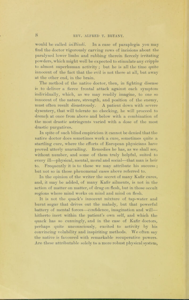 would be called isilyhidi. lu a case of para})legia you luay bud tlie doctor vigorously carving rows of incisions about tlie ])aralysed lower limbs and rubbing therein fiercely irritating ])Owders, which might well be expected to stiimdate any cripple to almost su])erhumaii activity ; but he is all the time quite innocent of the fact that the evil is not there at all, but awav at the other end, in the brain. The method of the native doctor, then, in fighting disease is to deliver a fierce frontal attack against each symptom individually, which, as Ave may readily imagine, to one so innocent of the nature, strength, and ])osition of the enemy, must often result disastrously, A patient down Avith severe dysentery, that Avill tolerate no checking, he Avill proceed to drench at once from aboA'e and beloAV Avith a combination of the most drastic astringents varied Avith a dose of the most drastic purgatiA'es. In spite of such blind empiricism it cannot be denied that the natiAm doctor does sometimes Avork a cure, sometimes quite a startling cure, Avhere the efforts of European physicians liaA'e proAmd utterly unaA'ailing. Remedies he has, as Ave shall see, Avithout number, and some of them truly helpful, suited to e\mry ill—physical, mental, moral and social—that man is heir to. Frequently it is to these Ave may attribute his success ; but not so in those, phenomenal cases aboAm referred to. Ill the opinion of the Avriter the secret of many Kafir cures, and, it may be added, of many Kafir ailment.s, is not in the action of matter on matter, of dragon flesh, but in those occult regions Avhere mind Avorks on mind and mind on flesh. It is not the quack’s innocent mixture of taji-Avater and burnt sugar that drives out the malady, but that poAverful battery of mental forces—confidence, imagination and Avill— hitherto inert Avithin the patient’s own self, and Avhich the quack has so cunningly, and in the case of Kafir doctors, ])crhaps quite unconsciously, excited to acth-ity by his conA'incing A'olubility and inspiriting methods. We often say the native is favoured Avith remarkalde recuperatiA'e poAvers. Are these attributable solely to a more robust physical system.