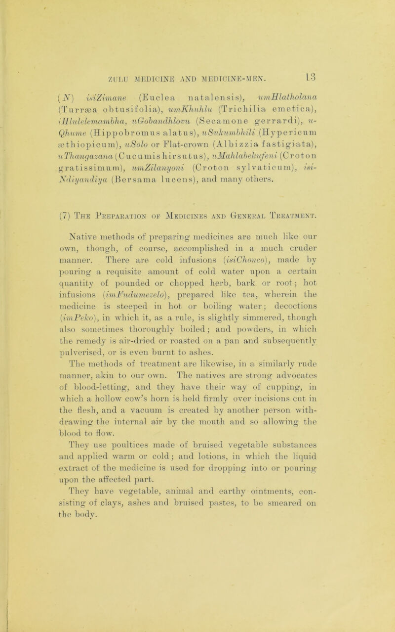 ZULU ]\IEr)IOINE AND :\l EDfOlNE-^NfUN. [N] isiZimane (Euclea nataleiisis), TimHlatliolana (Turriea obtusifolia), umKhuhht (Trichilia emetica), iHlulelemainbha, uGohmnUdovu (Secamone gerrardi), n- Qhurne (Hippobromiis , 11 Si(knmhhili (Hypericum a'tiliopicum), nSolo or Flat-crown (Albizzia fastigiata), nThangazana (Cucumisliirsutns), nJSIahlahekufeni (Croton gratissimnm), umZilanyoni (Croton sylvaticnm), tsi- Ndlyandiija (Hersama Incens), and many others. (7) The 1’beparation op Medicines and (tenekal Treatment. Native methods of preparing medicines are much like onr own, though, of course, accomplished in a much cruder manner. There are cold infusions {i.nChonco), made by ])ouring a requisite amount of cold water upon a certain ({uantity of pounded or chopped herb, bark or root; hot infusions {imFudiiviezelo), prepared like tea, wherein the medicine is steeped in hot or boiling water; decoctions [iniFeko), in which it, as a rule, is slightly simmered, though also sometimes thoroughly boiled; and powders, in which the remedy is air-dried or roasted on a pan and subsequently pulverised, or is even burnt to ashes. The methods of treatment are likewise, iii a similarly rude manner, akin to our own. The natives are strong advocates of blood-letting, and they have their w-ay of cupping, in which a liollow cow’s horn is held firmly over incisions cut in the hesh, and a vacuum is created by another ]ierson with- drawing the internal air by the mouth and so allowing the blood to flow. ddiey use poultices made of bruised vegetable substances and applied warm or cold; and lotions, in which the liquid extract of the medicine is used for dropping into or pouring upon the affected part. They have vegetable, animal and earthy ointments, con- sisting of clays, ashes and bruised pastes, to be smeared on the body.