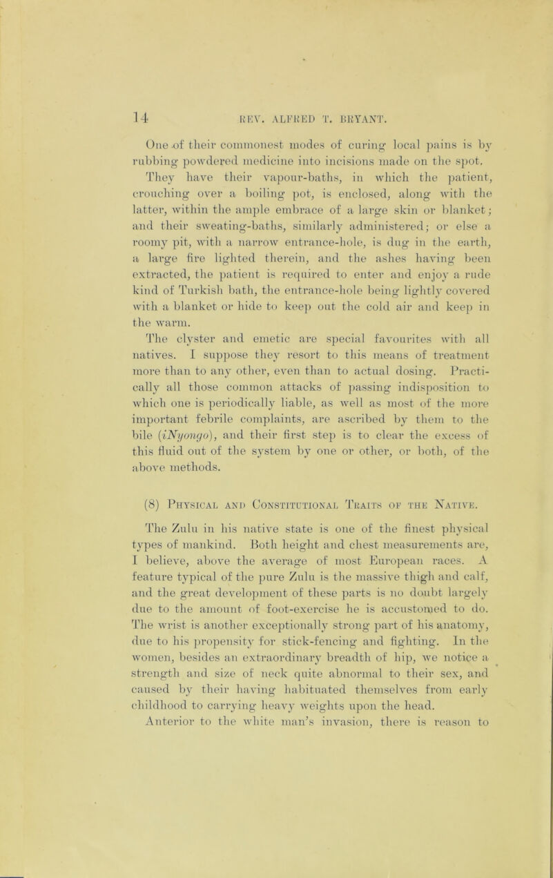 One of tlieir coimnonest modes of curing’ local ])aiiis is rubbing powdered medicine into incisions made on tlie S])ot. They have their vapour-baths, in which the ])atient, crouching over a boiling pot, is enclosed, along with the latter, within the ample embrace of a large skin or blanket; and their sweating-baths, similarly administered; or else a, roomy pit, Avith a narrow entrance-hole, is dug in the earth, a large tire lighted therein, and the ashes having been extracted, the patient is required to enter and enjoy a rude kind of Turkish bath, the entrance-hole being lightly covered with a blanket or hide to keep out the cold air and keep in the warm. d'he clyster and emetic are special favourites with all natives. I sup])ose they resort to this means of treatment more than to any other, even than to actual dosing. Practi- cally all those common attacks of })assing indisposition to which one is periodically liable, as Avell as most of the more important febrile complaints, are ascribed by them to the bile {iNi/onyo), and their first step is to clear the excess of this fluid out of the system by one or other, or both, of the above methods. (8) Physical and Constitutional Tkaits of the Native. The Zulu in his native state is one of the finest physical types of mankind. Both height and chest measurements are, 1 believe, above the average of most European races. A feature typical of the pure Zulu is the massive thigh and calf, and the great develojnnent of these parts is no doubt largely due to the amount of foot-exercise he is accustomed to do. The wrist is anothei' exceptionally strong part of his anatomy, due to his })ropensity for stick-fencing and fighting. In the women, besides an extraordinary breadth of hip, Ave notice a strength and size of neck quite abnormal to their sex, and caused by their luiAung habituated themsehms from early childhood to carrying heavy Aveights upon the head. Anterior to the Avhite man’s invasion, there is reason to