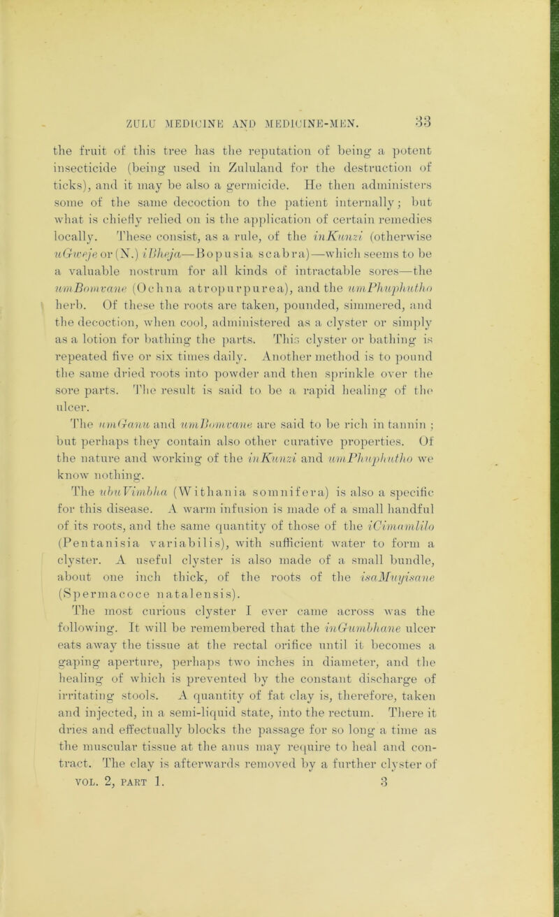 the fruit of this tree has the reputation of being a potent insecticide (being used in Znlnland for the destruction of ticks), and it may be also a germicide. He then administers some of tlie same decoction to tlie patient internally; but what is chiefly relied on is the application of certain remedies locally. 'riiese consist, as a rule, of the iuKitmi (otherwise uGicpje ov {S.) illlipja—Bo])usia scabra)—which seems to be a valuable nostrum for all kinds of intractable sores—the umBomvanp ((Jehna atropnrpurea), and the umFliujihutho herb. Of these the roots are taken, pounded, simmered, and the decoction, when cool, administered as a clyster or simply as a lotion for bathing the parts. This clyster or bathing is repeated five or six times daily. Another method is to pound the same dried roots into powder and then sprinkle over the sore parts. 'Phe result is said to be a rapid healing of tin* ulcer. The nmiranu and umBovivaiie, are said to be rich in tannin ; but perhaps they contain also other curative properties. Of the nature and working of the inKtinzi and 'umPhniiliufho we know nothing. The nhuVimhIm (Withania somnifera) is also a specific for this disease. A warm infusion is made of a small handful of its roots, and the same quantity of those of the iCimnmlilo (Pentanisia variabilis), with sufficient water to form a clyster. A useful clyster is also made of a small bundle, about one inch thick, of the roots of the GaMnyisane (S p e rm a c o c e n a t a 1 e n s i s). The most curious clyster I ever came across was the following. It will be remembered that the inGumhhane ulcer eats away the tissue at the rectal orifice until it becomes a gaping aperture, perhaps two inches in diameter, and the healing of which is prevented by the constant discharge of irritating stools. A quantity of fat clay is, therefore, taken and injected, in a semi-liquid state, into the rectum. There it dries and effectually blocks the passage for so long a time as the muscular tissue at the anus may re([uire to heal and con- tract. The clay is afterwards removed by a further clyster of VOL. 2, PART 1. 8