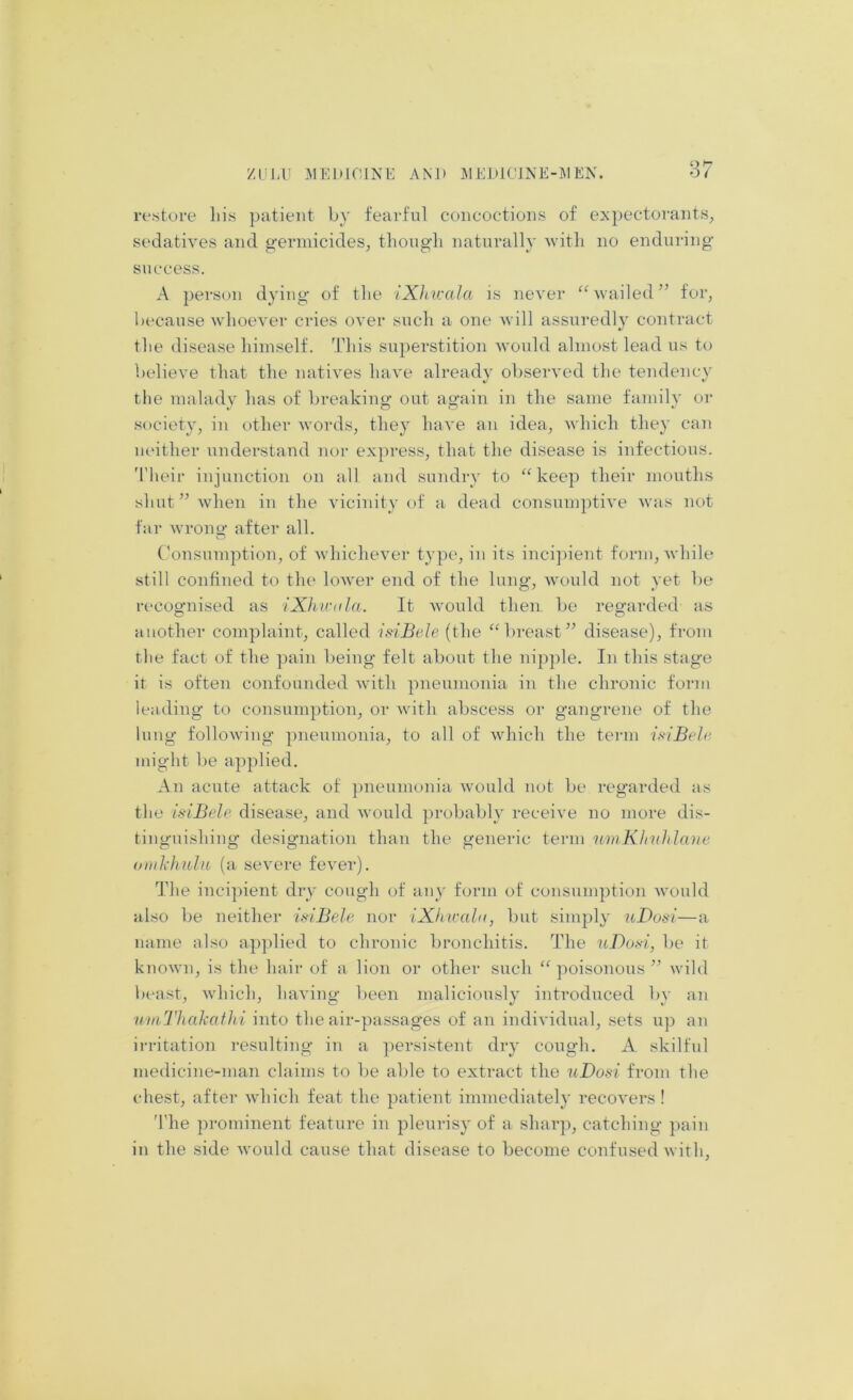 restore liis patient by fearful concoctions of expectorants^ sedatives and germicides, tliongli naturally Avitli no enduring success. A person dying of tlie iXhicala is never ^Svailed’’ for, because whoever cries over such a one will assuredly contract the disease himself, 'idiis superstition would almost lead us to believe that the natives have already observed the tendency tlie malady has of breaking out again in the same family or society, in other words, they have an idea, which they can neither understand nor express, that the disease is infections. 'I'heir injunction on all and sundry to ^^voep their mouths shut” when in the vicinity of a dead consumptive was not far wrono* after all. O ('onsumption, of whichever type, in its incijhent form, while still confined to the lower end of the lung, would not yet be recognised as iXhnutla. It would then be regarded as another complaint, called isiBele (the ‘M)reast” disease), from the fact of the pain being felt about the nipple. In this stage it is often confounded with pneumonia in the chronic form leading to consumption, or with abscess or gangrene of the lung following pneumonia, to all of which the term isiBele, might be applied. An acute attack of })neumonia would not be regarded as the isiBele disease, and would probably receive no more dis- tinguishing de.signation than the generic term nmKImhlane oiiilxhuln (a severe fever). The incipient dry cough of any form of consumption would also be neither isiBele nor iXhivala, but simply uDosi—a name also ap})lied to chronic bronchitis. The uDosi, be it known, is the hair of a lion or other such ‘^poisonous” wild bt'ast, which, having been maliciously introduced by an utnThakaf Jii into the air-passages of an individual, sets up an irritation resulting in a persistent dry cough. A skilful medicine-man claims to be able to extract the uDosi from the chest, after which feat the patient immediately recovers! 'I'he prominent feature in pleurisy of a sharp, catching ])ain in the side would cause that disease to become confused with.