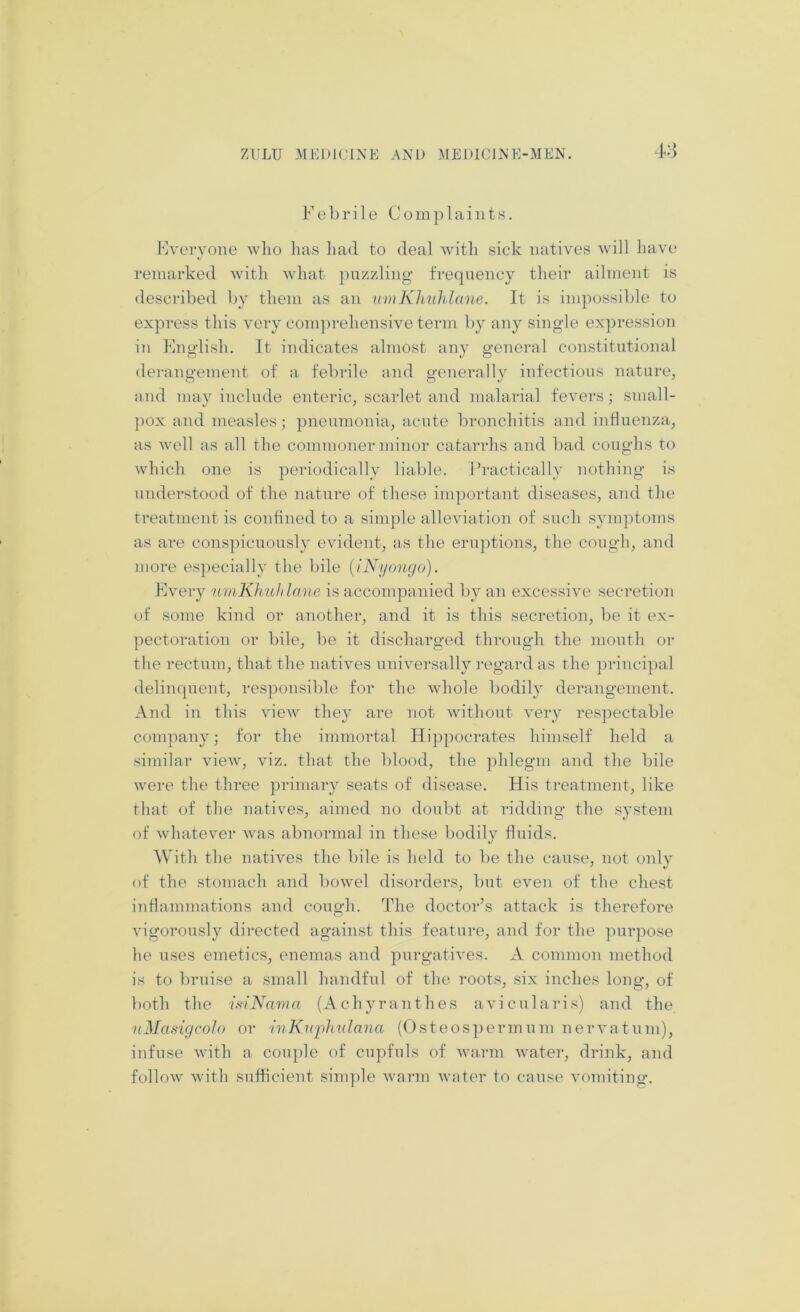 4:3 Febrile Complaints. Fveryone who has had to deal with sick natives will liave remarked with what puzzling frequency their ailment is described by them as an umKhuhlane. It is impossible to express this very comprehensive term by any single ex])ression in Fnglish. It indicates almost any general constitutional derangement of a febrile and generally infectious nature, and may include enteric, scarlet and malarial fevers; small- pox and measles; pneumonia, acute bronchitis and influenza, as well as all the commoner minor catarrhs and bad coughs to which one is periodically liable. Practically nothing is understood of the nature of these important diseases, and the treatment is confined to a simple alleviation of such symptoms as are conspicuously evident, as the eruptions, the cough, and more especially the bile {iNyonc/o). Every umKhuhlane is accompanied by an excessive secretion of some kind or another, and it is this secretion, be it ex- pectoration or bile, be it discharged through the mouth or the rectum, that the natives universally regard as the ])i‘incipal delinquent, responsible for the whole bodily derangement. And in this view they are not without very respectable company; for the immortal Hippocrates himself held a siTuilar view, viz. that the blood, the phlegm and the bile were the three primary seats of disease. His treatment, like that of the natives, aimed no doubt at ridding the system of whatever was abnormal in these bodily fluids. With the natives the bile is held to be the cause, not only of the stomach and bowel disorders, but even of the chest inflammations and cough. The doctor’s attack is therefore vigorously directed against this feature, and for the purpose he uses emetics, enemas and purgatives. A common method is to bruise a small handful of the roots, six inches long, of both the isiNama (Achyranthes avicularis) and the uMcisigcoIo or inKuj)hnlana (Osteos])ermum nervatum), infuse with a couple of ciqifuls of warm water, drink, and follow with sufficient sinq>le warm water to caus(> vomiting.