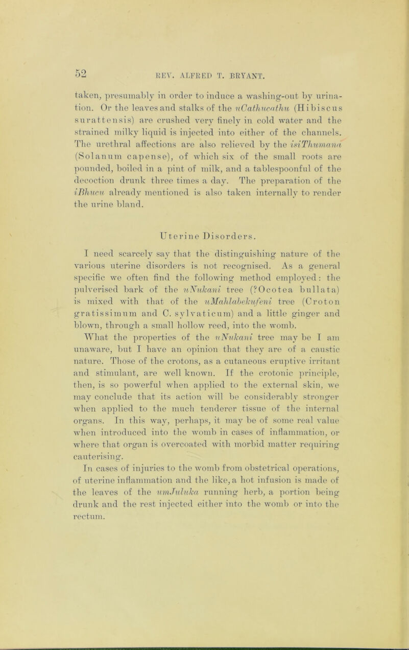 HI'IV. ALFlM’^n T. BRYANT. taken, ]n-esumal)l_y in order to induce a wasliing-ont by urina- tion. Or tlie leaves and stalks of the nCathnenfhu (Hibiscus snrattensis) are crnslied very finely in cold water and the strained milky liquid is injected into either of the channels. The nrethral affections are also relieved by the inThurnana (Solannni capense), of which six of the small roots are ponnded, boiled in a pint of milk, and a tablespoonful of the decoction drunk three times a day. The preparation of the iBhuc}! already mentioned is also taken internally to render the nrine bland. Uterine Disorders. I need scarcely say that the distinguishing nature of the various uterine disorders is not recognised. As a general specific we often find the following method employed; the ])ulverised bark of the uNnhani tree (?Ocotea bullata) is mixed with that of the nMahlahehufeni tree (Croton gratissimnm and C. sylvaticnm) and a little ginger and blown, through a small hollow reed, into the womb. What the properties of the uNnhani tree may be I am unaware, but I have an opinion that they are of a caustic nature. Those of the crotons, as a cutaneous eruptive irritant and stimulant, are well known. If the crotonic principle, then, is so powerful when applied to the external skin, we may conclude that its action will be considerably stronger when applied to the much tenderer tissue of the internal organs. In this way, perhap.s, it may be of some real value when introduced into the womb in cases of inflammation, or where that organ is overcoated with morbid matter requiring cauterising. In cases of injuries to the womb from obstetrical operations, of uterine inflammation and the like, a hot infusion is made of the leaves of the uinJiduha running herb, a portion being drunk and the rest injected either into the Avomb or into the rectum.
