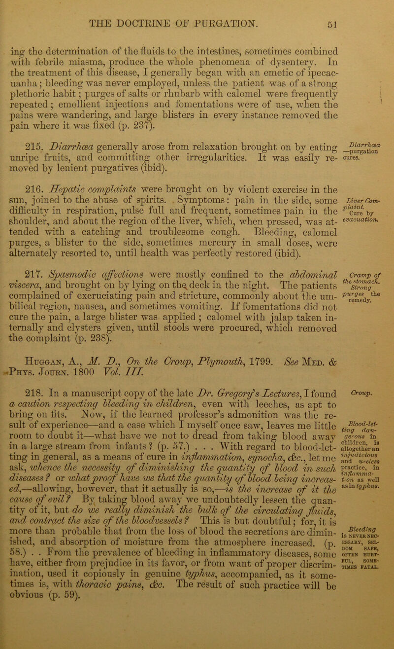 ing the determination of the fluids to the intestines, sometimes combined with febrile miasma, produce the whole phenomena of dysentery. In the treatment of this disease, I generally began with an emetic of ipecac- uanha ; bleeding was never employed, unless the patient was of a strong plethoric habit; purges of salts or rhubarb with calomel were frequently repeated ; emollient injections and fomentations were of use, when the pains were wandering, and large blisters in every instance removed the pain where it was fixed (p. 237). 215. Diarrhoea generally arose from relaxation brought on by eating unripe fruits, and committing other irregularities. It was easily re- moved by lenient purgatives (ibid). 216. Hepatic complaints were brought on by violent exercise in the sun, joined to the abuse of spirits. Symptoms: pain in the side, some difficulty in respiration, pulse full and frequent, sometimes pain in the shoulder, and about the region of the liver, which, when pressed, was at- tended wfith a catching and troublesome cough. Bleeding, calomel purges, a blister to the side, sometimes mercury in small doses, were alternately resorted to, until health was perfectly restored (ibid). 217. Spasmodic affections were mostly confined to the abdominal viscera, and brought on by lying on thq deck in the night. The patients complained of excruciating pain and stricture, commonly about the um- bilical region, nausea, and sometimes vomiting. If fomentations did not cure the pain, a large blister was applied ; calomel with jalap taken in- ternally and clysters given, until stools were procured, which removed the complaint (p. 238). IIuggax, A., M. D., On the Croup, Plymouth, 1799. See Med. & •Phys. Jourx. 1800 Vol. III. 218. In a manuscript copy of the late Dr. Gregory's lectures, I found a caution respecting Heeding in children, even with leeches, as apt to bring on fits. Now, if the learned professor’s admonition was the re- sult of experience—and a case which I myself once saw, leaves me little room to doubt it—what have we not to dread from taking blood away in a large stream from infants ? (p. 57.) . . . With regard to blood-let- ting in general, as a means of cure in inflammation, synocha, cfc., let me ask, whence the necessity of diminishing the quantity of blood in such diseases f or what proof have we that the quantity of blood being increas- ed,—allowing, however, that it actually is so,—is the increase of it the cause of evil f By taking blood away we undoubtedly lessen the quan- tity of it, but do we really diminish the bulk of the circulating fluids, and contract the size of the bloodvessels f This is but doubtful; for, it is more than probable that from the loss of blood the secretions are dimin- ished, and absorption of moisture from the atmosphere increased, (p. 58.) . . From the prevalence of bleeding in inflammatory diseases, some have, either from prejudice in its favor, or from want of'proper discrim- ination, used it copiously in genuine typhus, accompanied, as it some- times is, with thoracic pains, dec. The result of such practice will be obvious (p. 59). Diarrhoea —purgation cures. Liver Com- plaint. Cure by evacuation. Cramp of the stomach. Strong purges the remedy. Croup. Blood-let- ting dan- gerous in children, is altogether an injudicious and useless practice, in inflamma- tion as well as in typhus. Bleeding is NEVER NEC- ESSARY, SEL- DOM SAFE, OFTEN HURT- FUL, SOME- TIMES FATAL.