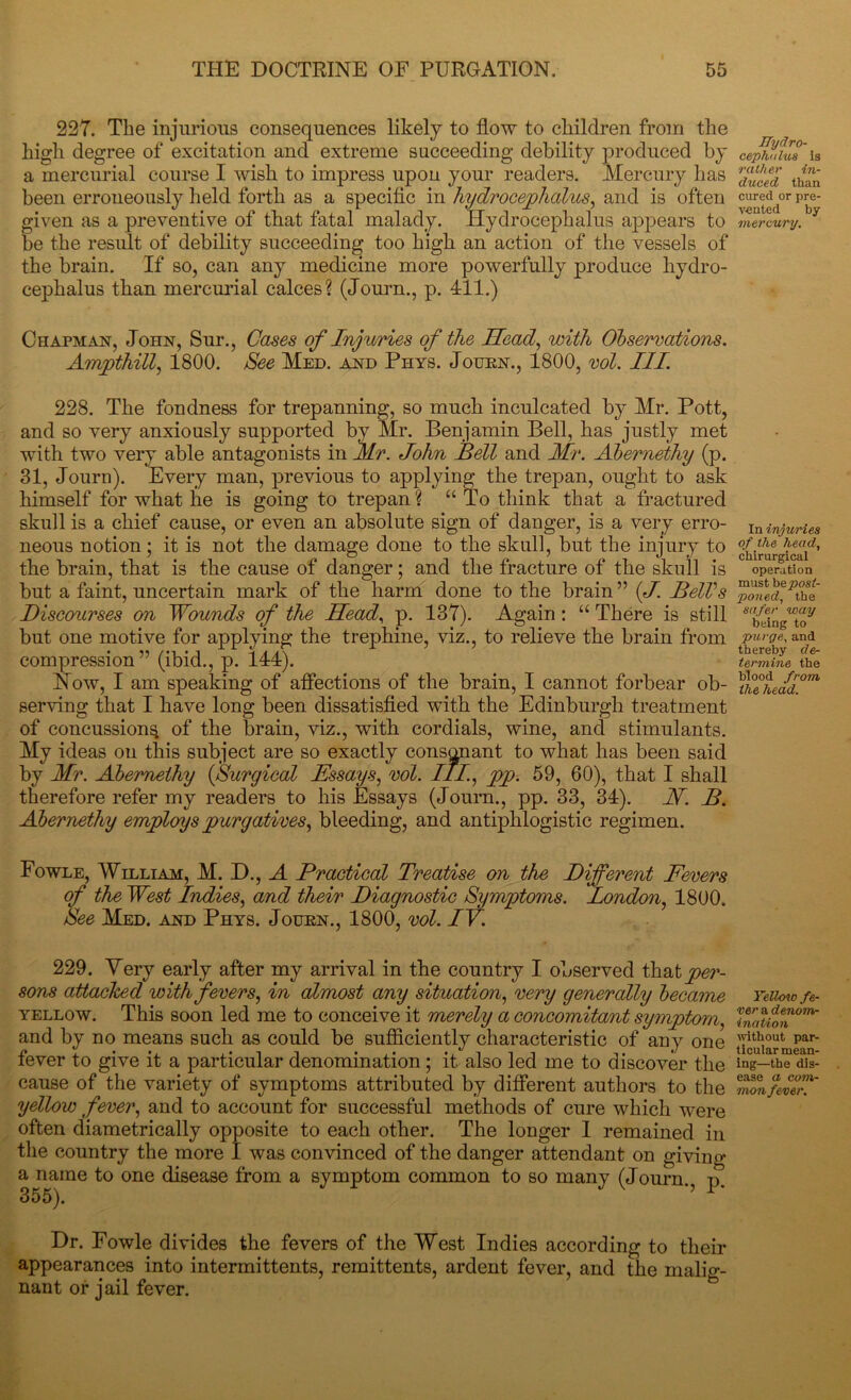 227. The injurious consequences likely to flow to children from the high degree of excitation and extreme succeeding debility produced by a mercurial course I wish to impress upon your readers. Mercury has been erroneously held forth as a specific in hydrocephalus, and is often given as a preventive of that fatal malady. Hydrocephalus appears to be the result of debility succeeding too high an action of the vessels of the brain. If so, can any medicine more powerfully produce hydro- cephalus than mercurial calces? (Journ., p. 411.) Chapman, John, Sur., Cases of Injuries of the Head, with Observations. Ampthill, 1800. See Med. and Phys. Journ., 1800, ml. III. 228. The fondness for trepanning, so much inculcated by Mr. Pott, and so very anxiously supported by Mr. Benjamin Bell, has justly met with two very able antagonists in Mr. John Bell and Mr. Abernethy (p. 31, Journ). Every man, previous to applying the trepan, ought to ask himself for what he is going to trepan ? “ To think that a fractured skull is a chief cause, or even an absolute sign of danger, is a very erro- neous notion; it is not the damage done to the skull, but the injury to the brain, that is the cause of danger; and the fracture of the skull is but a faint, uncertain mark of the harm done to the brain ” (J. BelVs Discourses on Wounds of the Head, p. 137). Again: “ There is still but one motive for applying the trephine, viz., to relieve the brain from compression” (ibid., p. 144). Now, I am speaking of affections of the brain, I cannot forbear ob- serving that I have long been dissatisfied with the Edinburgh treatment of concussion^ of the brain, viz., with cordials, wine, and stimulants. My ideas on this subject are so exactly consonant to what has been said by Mr. Abernethy (Surgical Hssays, vol. III., pp. 59, 60), that I shall therefore refer my readers to his Essays (Journ., pp. 33, 34). H. B. Abernethy employs purgatives, bleeding, and antiphlogistic regimen. Fowle, William, M. D., A Practical Treatise on the Different Fevers of the West Indies, and their Diagnostic Symptoms. London, 1800. See Med. and Phys. Journ., 1800, vol. IV. 229. Very early after my arrival in the country I observed that per- sons attacked with fevers, in almost any situation, very generally became yellow. This soon led me to conceive it merely a concomitant symptom, and by no means such as could be sufficiently characteristic of any one fever to give it a particular denomination ; it also led me to discover the cause of the variety of symptoms attributed by different authors to the yellow fever, and to account for successful methods of cure which were often diametrically opposite to each other. The longer I remained in the country the more I was convinced of the danger attendant on giving a name to one disease from a symptom common to so many (Journ., p. Dr. Fowle divides the fevers of the West Indies according to their appearances into intermittents, remittents, ardent fever, and the malig- nant or jail fever. Hydro- cephalus is rather in- duced than cured or pre- vented by mercury. In injuries of the head, chirurgical operation must bepost- poned, the safer way being to purge, and thereby de- termine the blood from the head. Yellow fe- ver a denom- ination without par- ticular mean- ing—the dis- ease a com- mon fever.