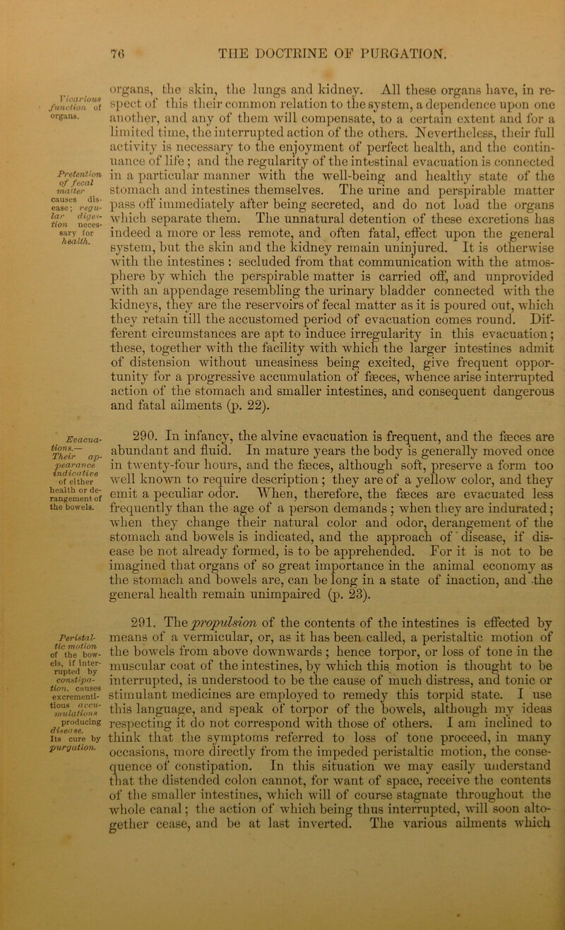 Vicarious function of organs. Pretention of fecal matter causes dis- ease ; regu- lar diges- tion neces- sary for health. Evacua- tions.— Their ap- pearance indicative of either health or de- rangement of the bowels. Peristal- tic motion of the bow- els, if inter- rupted by constipa- tion. causes excrementi- tious a ccu- mulations producing disease. Its cure by purgation. organs, the skin, the lungs and kidney. All these organs have, in re- spect of this their common relation to the system, a dependence upon one another, and any of them will compensate, to a certain extent and for a limited time, the interrupted action of the others. Nevertheless, their full activity is necessary to the enjoyment of perfect health, and the contin- uance of life ; and the regularity of the intestinal evacuation is connected in a particular manner with the well-being and healthy state of the stomach and intestines themselves. The urine and perspirable matter pass off immediately after being secreted, and do not load the organs which separate them. The unnatural detention of these excretions has indeed a more or less remote, and often fatal, effect upon the general system, but the skin and the kidney remain uninjured. It is otherwise with the intestines : secluded from that communication with the atmos- phere by which the perspirable matter is carried off, and unprovided with an appendage resembling the urinary bladder connected with the kidneys, they are the reservoirs of fecal matter as it is poured out, which they retain till the accustomed period of evacuation comes round. Dif- ferent circumstances are apt to induce irregularity in this evacuation; these, together wdth the facility with which the larger intestines admit of distension without uneasiness being excited, give frequent oppor- tunity for a progressive accumulation of faeces, whence arise interrupted action of the stomach and smaller intestines, and consequent dangerous and fatal ailments (p. 22). 290. In infancy, the alvine evacuation is frequent, and the faeces are abundant and fluid. In mature years the body is generally moved once in twenty-four hours, and the faeces, although soft, preserve a form too well known to require description; they are of a yellow color, and they emit a peculiar odor. When, therefore, the faeces are evacuated less frequently than the age of a person demands ; when they are indurated; when they change their natural color and odor, derangement of the stomach and bowels is indicated, and the approach of disease, if dis- ease be not already formed, is to be apprehended. For it is not to be imagined that organs of so great importance in the animal economy as the stomach and bowels are, can be long in a state of inaction, and -the general health remain unimpaired (p. 23). 291. The 'propulsion of the contents of the intestines is effected by means of a vermicular, or, as it has been called, a peristaltic motion of the bowels from above downwards; hence torpor, or loss of tone in the muscular coat of the intestines, by which this motion is thought to be interrupted, is understood to be the cause of much distress, and tonic or stimulant medicines are employed to remedy this torpid state. I use this language, and speak of torpor of the bowels, although my ideas respecting it do not correspond with those of others. I am inclined to think that the symptoms referred to loss of tone proceed, in many occasions, more directly from the impeded peristaltic motion, the conse- quence of constipation. In this situation we may easily understand that the distended colon cannot, for want of space, receive the contents of the smaller intestines, which will of course stagnate throughout the whole canal; the action of which being thus interrupted, will soon alto- gether cease, and be at last inverted. The various ailments which