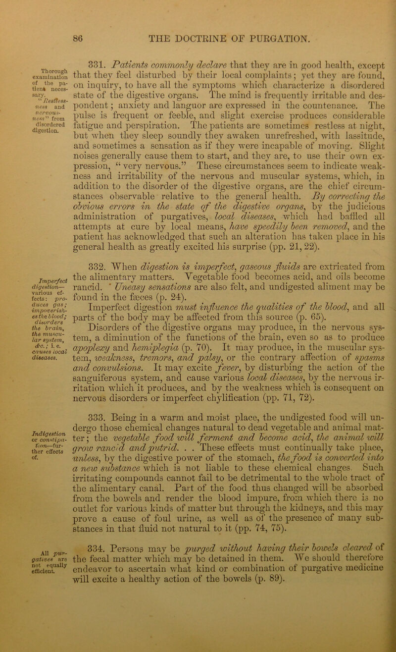 Thorough examination of the pa- tienfc neces- sary. “ /Restless- ness and nervous- ness from disordered digestion. Imperfect digestion— various ef- fects : pro- duces gas; impoverish- es the blood; disorders the brain, the muscu- lar system, &c.; i. e. causes local diseases. Indigestion or constipa- tion—fur- ther effects of. All pur- gatives are not equally efficient 331. Patients commonly declare that they are in good health, except that they feel disturbed by their local complaints; yet they are found, on inquiry, to have all the symptoms which characterize a disordered state of the digestive organs. The mind is frequently irritable and des- pondent ; anxiety and languor are expressed in the countenance. The pulse is frequent or feeble, and slight exercise produces considerable fatigue and perspiration. The patients are sometimes restless at night, but when they sleep soundly they awaken unrefreshed, with lassitude, and sometimes a sensation as if they were incapable of moving. Slight noises generally cause them to start, and they are, to use their own ex- pression, “ very nervous.” These circumstances seem to indicate weak- ness and irritability of the nervous and muscular systems, which, in addition to the disorder of the digestive organs, are the chief circum- stances observable relative to the general health. By correcting the obvious errors in the state of the digestive organs, by the judicious administration of purgatives, local diseases, which had baffled all attempts at cure by local means, have speedily been removed, and the patient has acknowledged that such an alteration has taken place in his general health as greatly excited his surprise (pp. 21, 22). 332. When digestion is imperfect, gaseous fluids are extricated from the alimentary matters. Vegetable food becomes acid, and oils become rancid. ' Uneasy sensations are also felt, and undigested aliment may be found in the feces (p. 24). Imperfect digestion must influence the qualities of the blood, and all parts of the body may be affected from this source (p. 65). Disorders of the digestive organs may produce, in the nervous sys- tem, a diminution of the functions of the brain, even so as to produce apoplexy and hemiplegia (p. 70). It may produce, in the muscular sys- tem, weakness, tremors, and palsy, or the contrary affection of spasms and convulsions. It may excite fever, by disturbing the action of the sanguiferous system, and cause various local diseases, by the nervous ir- ritation which it produces, and by the weakness which is consequent on nervous disorders or imperfect chylification (pp. 71, 72). 333. Being in a warm and moist place, the undigested food will un- dergo those chemical changes natural to dead vegetable and animal mat- ter ; the vegetable food will ferment and become acid, the animal will grow rancid and putrid. . . These effects must continually take place, unless, by the digestive power of the stomach, the food is converted into a new substance which is not liable to these chemical changes. Such irritating compounds cannot fail to be detrimental to the whole tract of the alimentary canal. Part of the food thus changed will be absorbed from the bowels and render the blood impure, from which there is no outlet for various kinds of matter but through the kidneys, and this may prove a cause of foul urine, as well as of the presence of many sub- stances in that fluid not natural to it (pp. 74, 75). 334. Persons may be purged without having their bowels cleared of the fecal matter which may be detained in them. We should therefore endeavor to ascertain what kind or combination of purgative medicine will excite a healthy action of the bowels (p. 89).