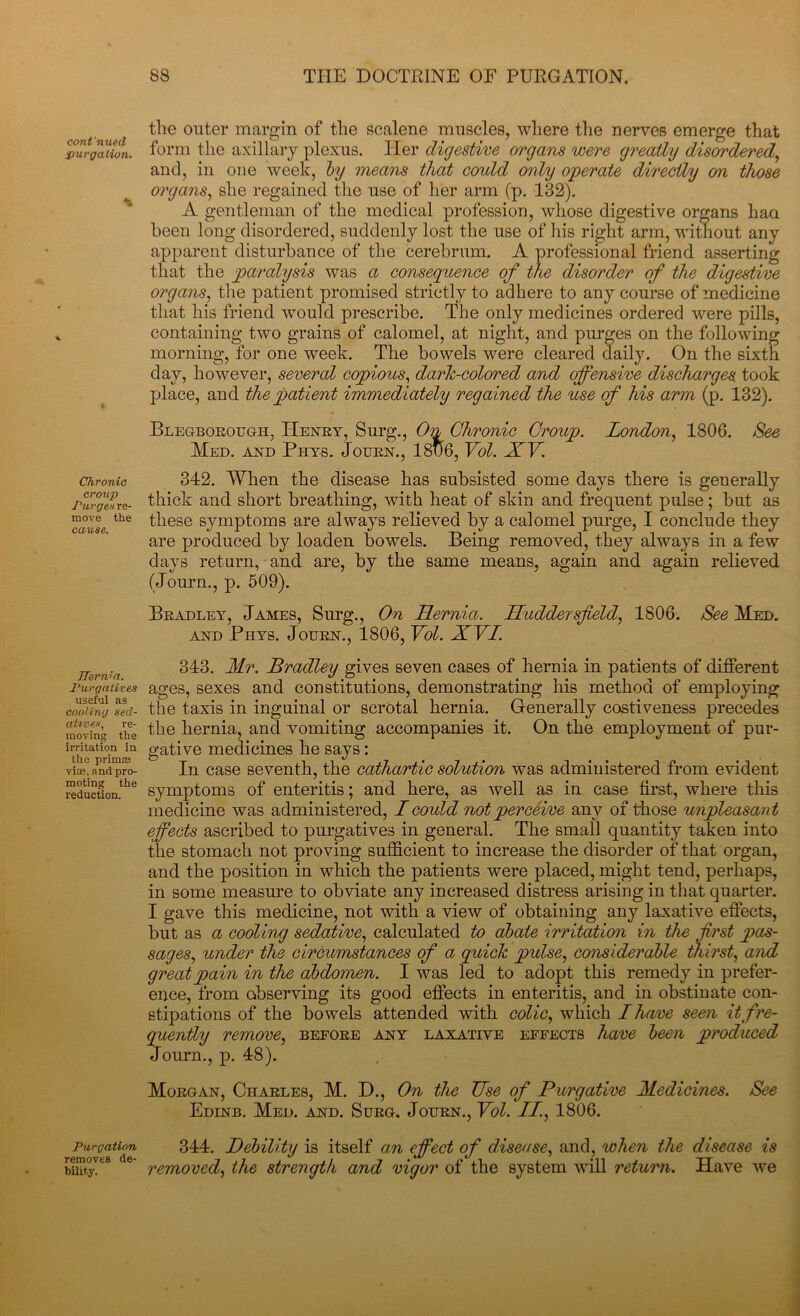 cont'nued purgation. 1 Chronic croup Purge s re- move the cause. IIernia. Purgatives useful as cooling sed- atives, re- moving the irritation in the primse viae. and pro- moting the reduction. Purgation removes de- bility. tlie outer margin of the scalene muscles, where the nerves emerge that form the axillary plexus. Her digestive organs were greatly disordered and, in one week, by means that could only operate directly on those organs, she regained the use of her arm (p. 132). A gentleman of the medical profession, whose digestive organs haa been long disordered, suddenly lost the use of his right arm, without any apparent disturbance of the cerebrum. A professional friend asserting that the paralysis was a consequence of the disorder of the digestive organs, the patient promised strictly to adhere to any course of medicine that his friend would prescribe. The only medicines ordered were pills, containing two grains of calomel, at night, and purges on the following morning, for one week. The bowels were cleared daily. On the sixth day, however, several copious, dark-colored and offensive discharges took place, and the patient immediately regained the use of his arm (p. 132). Blegborough, Henry, Surg., On Chronic Croup. London, 1806. See Med. and Phys. Journ., 181)6, Vol. XV. 342. When the disease has subsisted some days there is generally thick and short breathing, with heat of skin and frequent pulse; but as these symptoms are always relieved by a calomel purge, I conclude they are produced by loaden bowels. Being removed, they always in a few days return, and are, by the same means, again and again relieved (Journ., p. 509). Bradley, James, Surg., On Hernia. Huddersfield, 1806. See Med. and Phys. Journ., 1806, Vol. XVI. 343. Mr. Bradley gives seven cases of hernia in patients of different ages, sexes and constitutions, demonstrating his method of employing the taxis in inguinal or scrotal hernia. Generally costiveness precedes the hernia, and vomiting accompanies it. On the employment of pur- gative medicines he says: In case seventh, the cathartic solution was administered from evident symptoms of enteritis; and here, as well as in case first, where this medicine was administered, I could not perceive any of those unpleasant effects ascribed to purgatives in general. The small quantity taken into the stomach not proving sufficient to increase the disorder of that organ, and the position in which the patients were placed, might tend, perhaps, in some measure to obviate any increased distress arising in that quarter. I gave this medicine, not with a view of obtaining any laxative effects, but as a cooling sedative, calculated to abate irritation in the first pas- sages, under the circumstances of a quick pulse, considerable thirst, and great pain in the abdomen. I was led to adopt this remedy in prefer- ence, from observing its good effects in enteritis, and in obstinate con- stipations of the bowels attended with colic, which I have seen it fre- quently remove, before any laxative effects have been produced Journ., p. 48). Morgan, Charles, M. D., On the Use of Purgative Medicines. See Edinb. Med. and. Surg. Journ., Vol. II., 1806. 344. Debility is itself an effect of disease, and, when the disease is removed, the strength and vigor of the system will return. Have we