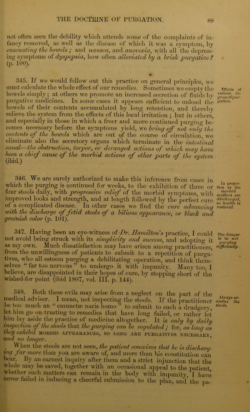 not often seen the debility which attends some of the complaints of in- fancy removed, as well as the disease of which it was a symptom, by evacuating the bowels ; and nausea, and anorexia, with all the depress- ing symptoms of dyspepsia, how often alleviated by a brisk purgative f (p. 100). 345. It we would follow out this practice on general principles, we must calculate the whole effect of our remedies. Sometimes we empty the bowels simply; at others we promote an increased secretion of fluids by purgative medicines. In some cases it appears sufficient to unload the bowels of their contents accumulated by long retention, and thereby relieve the system from the effects of this local irritation ; but in others, and especially in those in which a freer and more continued purging be- comes necessary before the symptoms yield, we bring off not only the contents of the bowels which are out of the course of circulation, we eliminate also the secretory organs which terminate in the intestinal canal the obstruction, torpor, or deranged actions of which may have been a chief cause of the morbid actions of other parts of the system (ibid.) 346. We are surely authorized to make this inference from cases in which the purging is continued for weeks, to the exhibition of three or four stools daily, with progressive relief of the morbid symptoms, with improved looks and strength, and at length followed by the perfect cure ol^ a complicated disease.. In other cases we find the cure advancing with the discharge of fetid stools of a bilious appearance, or black and greenish colen1 (p. 101). 347. Having been an eye-witness of Dr. Hamilton's practice, I could not avoid being struck with its simplicity and success, and adopting it as my own. Much dissatisfaction may have arisen among practitioners from the unwillingness of patients to submit to a repetition of purga- tives, who all esteem purging a debilitating operation, and think them- selves “ far too nervous ” to undergo it with impunity. Many too, I believe, are disappointed in their hopes of cure, by stopping short of the wished-for point (ibid 1807, vol. III. p. 144). 348. Both these evils may arise from a neglect on the part of the medical adviser. I mean, not inspecting the stools. If the practitioner be too much an “ emunctae naris homo ” to submit to such a drudgery let him go on trusting to remedies that have long failed, or rather let him lay aside the practice of medicine altogether. It is only by daily inspection of the stools that thepwrging can be regulated; for, as long as they exhibit mokjjid appearances, so long are purgatives necessary and no longer. y . When the stools are not seen, the patient conceives that he is discharg- ed far more than you are aware of, and more than his constitution can bear. By an earnest inquiry after them and a strict injunction that the whole may be saved, together with an occasional appeal to the patient whether such matters can remain in the body with impunity I have never failed in inducing a cheerful submission to the plan, and’ the pa- Effects of various de- grees ofpur- gation. In propor- tion as the morbid matters are discharged, so health is restored. The danger is in not 'purging sufficiently. Always ex- amine the stools.