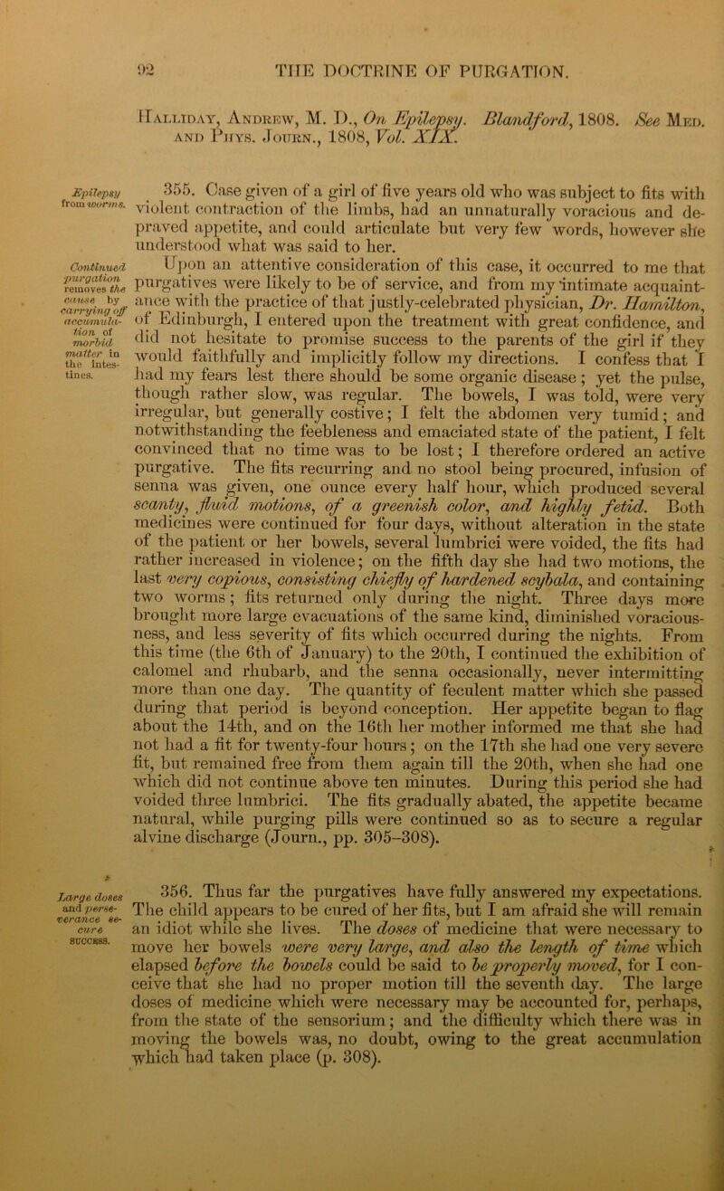 Epilepsy from worms. Continued purgation removes the cause by carrying off accumula- tion of morbid matter in the intes- tines. Large, doses and perse- verance se- cure SUCCESS. 02 TITE DOCTRINE OF PURGATION. Halliday, Andrew, M. IX, On Epilepsy. Blandford, 1808. See Med. and Phys. Joitrn., 1808, Vol. XIX. 355. Case gi ven of a girl of five years old who was subject to fits with violent, contraction of the limbs, had an unnaturally voracious and de- praved appetite, and could articulate but very few words, however she understood what was said to her. Upon an attentive consideration of this case, it occurred to me that purgatives were likely to be of service, and from my ’intimate acquaint- ance with the practice of that justly-celebrated physician, Dr. Ila/irtilton, of Edinburgh, I entered upon the treatment with great confidence, and did not hesitate to promise success to the parents of the girl if they would faithfully and implicitly follow my directions. I confess that I had my fears lest there should be some organic disease ; yet the pulse, though rather slow, was regular. The bowels, I was told, were very irregular, but generally costive; I felt the abdomen very tumid; and notwithstanding the feebleness and emaciated state of the patient, I felt convinced that no time was to be lost; I therefore ordered an active purgative. The fits recurring and no stool being procured, infusion of senna was given, one ounce every half hour, which produced several scanty, fluid motions, of a greenish color, and highly fetid. Both medicines were continued for four days, without alteration in the state of the patient or her bowels, several lumbrici were voided, the fits had rather increased in violence; on the fifth day she had two motions, the last very copious, consisting chiefly of hardened scybala, and containing two worms; fits returned only during the night. Three days more brought more large evacuations of the same kind, diminished voracious- ness, and less severity of fits which occurred during the nights. From this time (the 6th of January) to the 20th, I continued the exhibition of calomel and rhubarb, and the senna occasionally, never intermitting more than one day. The quantity of feculent matter which she passed during that period is beyond conception. Her appetite began to flag about the 14th, and on the 16th her mother informed me that she had not had a fit for twenty-four hours; on the 17th she had one very severe fit, but remained free from them again till the 20th, when she had one which did not continue above ten minutes. During this period she had voided three lumbrici. The fits gradually abated, the appetite became natural, while purging pills were continued so as to secure a regular alvine discharge (Journ., pp. 305-308). 356. Thus far the purgatives have fully answered my expectations. The child appears to be cured of her fits, but I am afraid she will remain an idiot while she lives. The doses of medicine that were necessary to move her bowels were very large, and also the length of time which elapsed before the bowels could be said to be properly moved, for I con- ceive that she had no proper motion till the seventh day. The large doses of medicine which were necessary may be accounted for, perhaps, from the state of the sensorium; and the difficulty which there was in moving the bowels was, no doubt, owing to the great accumulation which had taken place (p. 308).