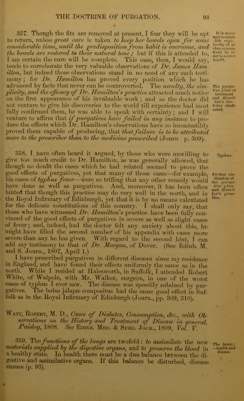 357. Though the fits are removed at present, I fear they will be apt to return, unless great care is taken to keep her bowels open for some cons'iderable time,, until the predisposition from habit is overcome, and the bowels are restored to their natural tone • but if this is attended to, I am certain the cure will be complete. This case, then, I would say, tends to corroborate the very valuable observations of Dr. James Ham- ilton^ but indeed those observations stand in no need of any such testi- mony ; for Dr. Hamilton has proved every position which he has advanced by facts that never can be controverted. The novelty, the sim- plicity, and the efficacy of Dr. Hamilton?spractice attracted much notice on the first appearance of his invaluable work ; and as the doctor did not venture to give his discoveries to the world till experience had most fully confirmed them, he was able to speak with certainty; and I will venture to affirm that if purgatives have fanted in any instance to pro- duce the effects which Dr. Hamilton’s observations have so incontestibly proved them capable of producing, that that failure is to be attributed more to the prescriber than to the medicine prescribed (Journ p. 309). 358. I iiave often heard it argued, by those who were unwilling to give too much credit to Dr. Hamilton, as was generally allowed, that though no doubt the cases which he had related seemed to prove the good effects of purgatives, yet that many of those cases—for example, his cases of typhus fever—were so trifling that any other remedy would have done as well as purgatives. And, moreover, it has been often hinted that though this practice may do very well in the north, and in the Royal Infirmary of Edinburgh, yet that 'it is by no means calculated for the delicate constitutions of this country. 1 shall only say, that those who have witnessed Dr. Hamilton's practice have been fully con- vinced of the good effects of purgatives in severe as well as slight cases of fever; and, indeed, had the doctor felt any anxiety about this, he might have filled the second number of his appendix with cases more severe than any he has given. With regard to the second hint, I can add my testimony to that of Dr. Morgan, of Dover. (See Edinb. M. and S. Journ., 1807, April 1.) I have prescribed purgatives in different diseases since my residence in England, and have found their effects uniformly the same as in the north. While I resided at Halesworth, in Suffolk I attended Robert White, of Walpole, with Mr. Walker, surgeon, in one of the worst cases of typhus I ever saw. The disease was speedily subdued by pur- gatives. The bolus jalap® compositus had the same good effect in Suf- folk as in the Royal Infirmary of Edinburgh (Journ., pp. 309, 310). Watt, Robert, M. D., Cases of Diabetes, Consumption, c&c., with Ob- servations on the History and Treatment of Disease in general Paisley, 1808. See Edinb. Med. & Suno. Jour., 1809, Vol. V. 359. Thefunctions of the lungs are twofold : to assimilate the new materials supplied by the digestive organs, and to preserve the blood in a healthy state. In health there must be a due balance between the di- gestive and assimilative organs. If this balance be disturbed, disease ensues (p. 93). It is neces- sary to estab- lish regu- larity of al- vine evacua- tions in or- der to secure health. The purga- tive 2>la/n, of treatment and Hamil- ton's doc- trine vindi- cated. Typhus. Further vin- dication of the jjurga- iive plan and Hamil- ton's prac- tice. The lungs; —health and disease.