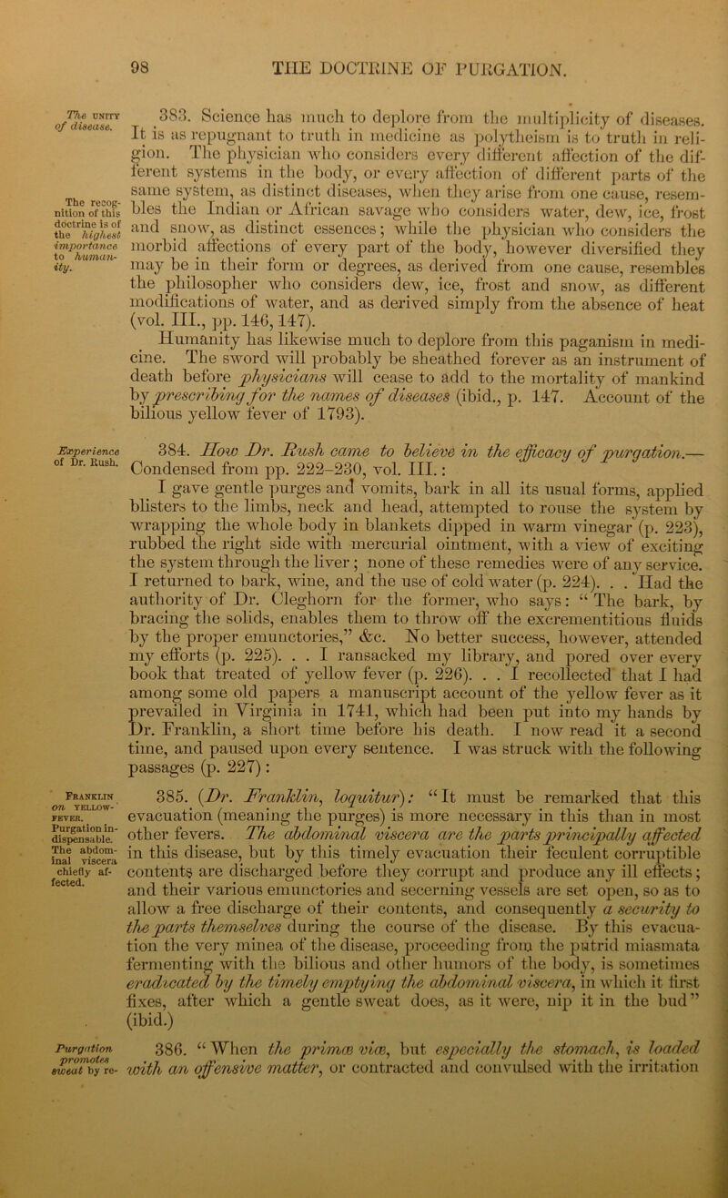 The, unity of disease. The recog- nition of this doctrine is of the highest importance to human- ity. Experience of Dr. Rush. Franklin On YELLOW- FEVER. Purgation in- dispensable. The abdom- inal viscera chiefly af- fected. Purgation promotes sweat by re- 3S3. Science lias much to deplore from the multiplicity of diseases. It is as repugnant to truth in medicine as polytheism is to truth in reli- gion. The physician who considers every different affection of the dif- ferent systems in the body, or every affection of different parts of the same system, as distinct diseases, when they arise from one cause, resem- bles the Indian or African savage who considers water, dew, ice, frost and snow, as distinct essences; while the physician who considers the morbid affections of every part of the body, however diversified they may be in their form or degrees, as derived from one cause, resembles the philosopher who considers dew, ice, frost and snow, as different modifications of water, and as derived simply from the absence of heat (vol. III., pp. 146, 147). Humanity has likewise much to deplore from this paganism in medi- cine. The sword will probably be sheathed forever as an instrument of death before physicians will cease to add to the mortality of mankind by prescribing for the names of diseases (ibid., p. 147. Account of the bilious yellow fever of 1793). 384. How Dr. Hush came to believe in the efficacy of purgation.— Condensed from pp. 222-230, vol. III.: _ I gave gentle purges and vomits, bark in all its usual forms, applied blisters to the limbs, neck and head, attempted to rouse the system by wrapping the whole body in blankets dipped in warm vinega/(p. 223), rubbed the right side with mercurial ointment, with a Hew of exciting the system through the liver ; none of these remedies were of any service. I returned to bark, wine, and the use of cold water (p. 224). . . Iiad the authority of Dr. Cleghorn for the former, who says: “ The bark, by bracing the solids, enables them to throw off the excrementitious fluids by the proper emunctories,” &c. Ho better success, however, attended my efforts (p. 225). . . I ransacked my library, and pored over every book that treated of yellow fever (p. 226). . . I recollected that I had among some old papers a manuscript account of the yellow fever as it prevailed in Virginia in 1741, which had been put into my hands by Dr. Franklin, a short time before his death. I now read it a second time, and paused upon every sentence. I was struck with the following passages (p. 227): 385. (Dr. Franklin, loquitur): “It must be remarked that this evacuation (meaning the purges) is more necessary in this than in most other fevers. The abdominal viscera are the parts principally affected in this disease, but by this timely evacuation their feculent corruptible contents are discharged before they corrupt and produce any ill effects; and their various emunctories and secerning vessels are set open, so as to allow a free discharge of their contents, and consequently a security to the parts themselves during the course of the disease. By this evacua- tion the very minea of the disease, proceeding from the putrid miasmata fermenting with the bilious and other humors of the body, is sometimes eradicated by the timely emptying the abdominal viscera, in which it first fixes, after which a gentle sweat does, as it were, nip it in the bud ” (ibid.) 386. “ When the primce vice, but especially the stomach, is loaded with an offensive matter, or contracted and convulsed with the irritation