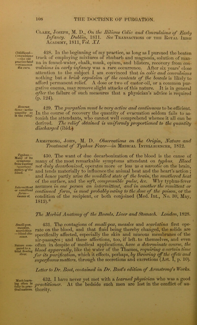 Childhood— Convulsions —the old practice fatal —PURGATION the cure. Evacua- tions—as the quantity so is the relief. Typhus.— Many of its symptoms from wanting iecarboni- eatioii if the blood. Intermittent or remittent form— causes of. SmaU-pon, measles, scarlatina — blood-dis- eases. Nature com- pared to a tidal flowing river. Much learn- ing often is folly in prac- tical matters. Clajbk, Joseph, M. 1)., On the Bilious Colic and Convulsions of Early Infancy. Dublin, 1811. See Transactions of the Royal Irish Academy, 1811, Vol. XI. 428. In the beginning of my practice, as long as I pursued the beaten track of employing mixtures of rhubarb and magnesia, solution of man- na in fennel-water, chalk, musk, opium, and blisters, recovery from con- vulsions in early infancy was a rare occurrence. After six years’ close attention to the subject I am convinced that in colic and convulsions nothing but a brisk expulsion of the contents of the bowels is likely to afford permanent relief. A dose or two of castor-oil, or a common pur- gative enema, may remove slight attacks of this nature. It is in general after the failure of such measures that a physician’s advice is required (p. 124). 429. The purgation must be very active and continuous to be efficient. In the course of recovery the quantity of evacuation seldom fails to as- tonish the attendants, who cannot well comprehend whence it all can be derived. The relief obtained is uniformly proportioned to the quantity discharged (ibid.) Armstrong, John, M. D. Observations on the Origin, Nature and Treatment of Tyvhus Fever—in Medical Intelligencer, 1812. 430. The want of due decarbonization of the blood is the cause of many of the most remarkable symptoms attendant on typhus. Blood not duly decarbonized, operates more or less as a na/rcotic on the brain, and tends materially to influence the animal heat and the heart’s action ; and hence partly arise the muddled state of the brain, the smothered heat of the surface, and the soft, compressible pulse, &c. Why typhus-fever assumes in one person an intermittent, and in another the remittent or continued form, is most probably owing tv the dose of the poison, or the condition of the recipient, or both conjoined (Med. Int., No. 30, May, 1812).* The Morbid; Anatomy of the Bowels. Liver a/nd Stomach. London, 1828. 431. The contagions of smalt-pox, measles and scarlatina first ope- rate on the blood, and that fluid being thereby changed, the solids are specifically affected, especially the skin and mucous membranes of the air-passages ; and these affections, too, if left. to themselves, and even often in despite of medical applications, have a determinate course, the blood; apparently, like the water of the Thames, requiring a certain time for its purification, which it effects, perhaps, by throwing of the effete and superfluous matters, through the secretions and excretions (Art. I, p. 10). letter tv Dr. Boot, contained in Dr. Boot's edition of Armstrong's Works. 432. I have never yet met with a learned physician who was a good practitioner. At the bedside such men are lost in the conflict of au- thority.