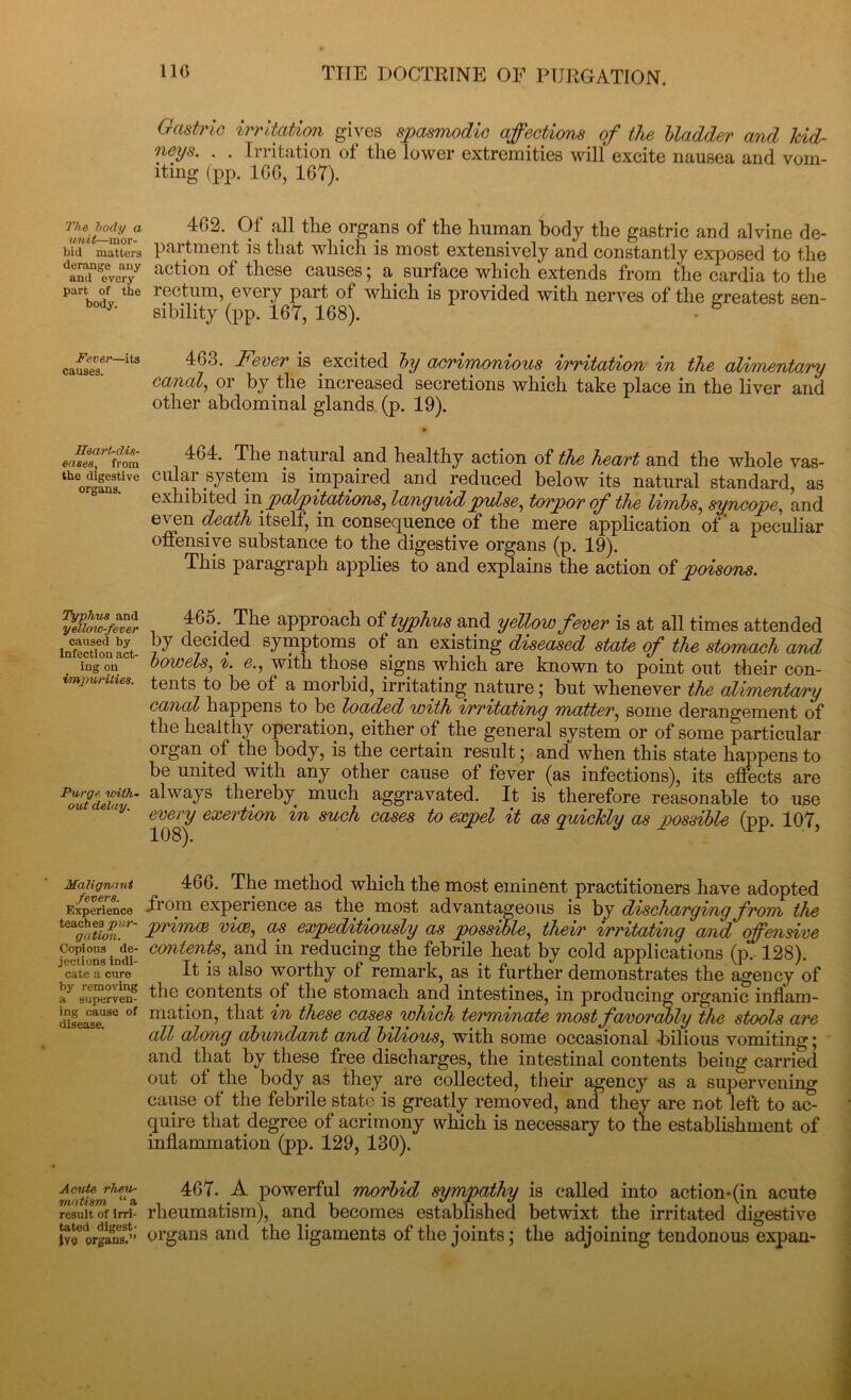 Gastric irritation gives spasmodic affections of the bladder and kid- neys. . . Irritation of the lower extremities will excite nausea and vom- iting (pp. ICO, 167). v'i'utffmoxi1 4^' 9*' a^ ^he ?rgans °f the human body the gastric and alvine de- bit! matters p&rtment is that which is most extensively and constantly exposed to the daminseveryy action of these causes; a surface which extends from the cardia to the part of the rectum, every part of which is provided with nerves of the greatest sen- body- sibility (pp. 167, 168). - 6 463. Fever is excited by acrimonious irritation in the alimentary canal, or by the increased secretions which take place in the liver and other abdominal glands (p. 19). . 464- The natural and healthy action of the heart and the whole vas- theorgSive CUi^f systein is impaired and reduced below its natural standard, as exhibited inpalpitations, languid pulse, torpor of the limbs, syncope, and even death itself, in consequence of the mere application of a peculiar offensive substance to the digestive organs (p. 19). This paragraph applies to and explains the action of poisons. SS 1 465.\ T,he approach of typhus and yellow fever is at all times attended infectfon act- F decl4ed By™Ptoms ot.an existing diseased state of the stomach and ingon bowels, i. e., with those signs which are known to point out their con- vmpuiuies. tents to be ot a morbid, irritating nature; but whenever the alimentary canal happens to be loaded with irritating matter, some derangement of the healthy operation, either of the general system or of some particular organ of the body, is the certain result; and when this state happens to be united with any other cause of fever (as infections), its effects are Poutd£th’ always thereby much aggravated. It is therefore reasonable to use e ,iy- every exertion in such cases to expel it as quickly as possible (pp. 107, Malignant 466. The method which the most eminent practitioners have adopted Experience oin cxporiGiicc as tliG most adv&Ht&sjGous is by discJiGsTgifig fvOYYl the **$££* Primce viw, expeditiously as possible, their Irritating and offensive eopious i^ie- contents, and in reducing the febrile heat by cold applications (p. 128). cate a cure It is also worthy of remark, as it further demonstrates the agency of ay aupervem the contents of the stomach and intestines, in producing organic infl'am- cSfease186 °f ma,thm, that in these cases which terminate most favorably the stools are all along abundant and bilious, with some occasional -bilious vomiting; and that by these free discharges, the intestinal contents being carried out of the body as they are collected, their agency as a supervening cause of the febrile state is greatly removed, and they are not left to ac- quire that degree of acrimony which is necessary to the establishment of inflammation (pp. 129, 130). 467. A powerful morbid sympathy is called into action-(in acute result of irri- rheumatism), and becomes established betwixt the irritated digestive lv^ organs!''’ organs and the ligaments of the joints; the adjoining tendonous expan-