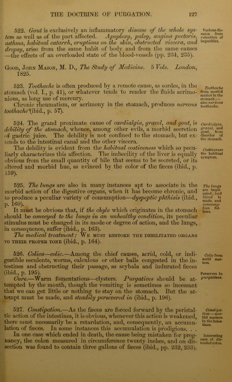 522. Gout is exclusively an inflammatory disease of the whole sys- tem as well as of the part affected. Ajpojplexy, palsy, angina pectoris, asthma, habitual catarrh, eruptions on the shin, obstructed viscera, and dropsy, arise from the same habit of body and from the same causes —the effects of an overloaded state of the blood-vessels (pp. 234, 235). Good, John Mason, M. D., The Study of Medicine. 5 Vols. London, 1825. 523. Toothache is often produced by a remote cause, as sordes, in the stomach (vol. I., p. 41), or whatever tends to render the fluids acrimo- nious, as long use of mercury. Chronic rheumatism, or acrimony in the stomach, produces nervous toothache\ibid., p. 57). 524. The grand proximate cause of cardialgia, gravel, and gout, is debility of the stomach, whence, among other evils, a morbid secretion of gastric juice. The debility is not confined to the stomach, but ex- tends to the intestinal canal and the other viscera. The debility is evident from the habitual costiveness which so pecu- liarly characterizes this affection. The imbecility of the liver is equally obvious from the small quantity of bile that seems to be secreted, or its altered and morbid hue, as evinced by the color of the faeces (ibid., p. 159). 525. The lungs are also in many instances apt to associate in the morbid action of the digestive organs, when it has become chronic, and to produce a peculiar variety of consumption—(dyspepticphthisis (ibid., p. 160). It must be obvious that, if the chyle which originates in the stomach should be conveyed to the lungs in an unhealthy condition, its peculiar stimulus must be changed in its mode or degree of action, and the lungs, in consequence, suffer (ibid., p. 163). The medical treatment: ¥e must restore the debilitated organs TO THEIR PROPER TONE (ibid., p. 164). 526. Colica—colic.—Among the chief causes, acrid, cold, or indi- gestible esculents, worms, calculous or other balls congested in the in- testines and obstructing their passage, as scybala and indurated faeces (ibid., p. 195). Cure.—Warm fomentations—clysters. Purgatives should be at- tempted by the mouth, though the vomiting is sometimes so incessant that we can get little or nothing to stay on the stomach. But the at- tempt must be made, and steadily persevered in (ibid., p. 196). 527. Constipation.—As the faeces are forced forward by the peristal- tic action of the intestines, it is obvious, whenever this action is weakened, there must necessarily be a retardation, and, consequently, an accumu- lation of faeces. In some instances this accumulation is prodigious. . . In one case which ended in death, the cause being mistaken for preg- nancy, the colon measured in circumference twenty inches, and on dis- section was found to contain three gallons of faeces (ibid., pp. 232, 233). Various dis- eases from retention of impurities. Toothache from morbid matter in the stomach;— also nervous toothache. Cardialgia, gravel, and gout, from disorder of the stomach. Costiveness the habitual symptom. The lungs are impli- cated ; had blood is made, and consump- tion fol- lows. Colic from acrid mat- ters. Persevere in purgatives. Constipa- tion — mor- bid matters in the intes- tines. Interesting case of dis- tended colon.