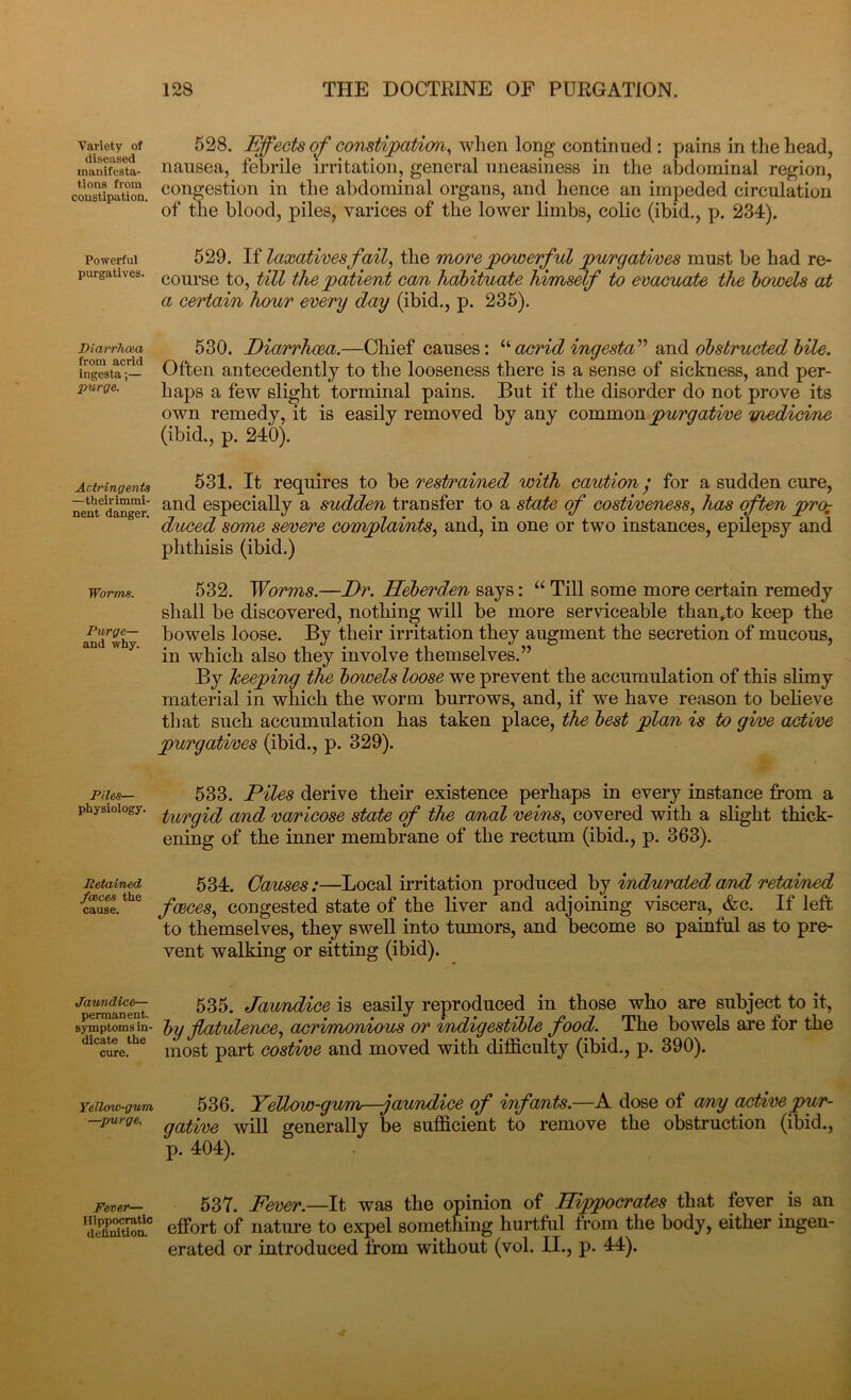 Variety of diseased manifesta- tions from constipation, Powerful purgatives. Diarrhaa from acrid ingesta;— purge. Astringents —their immi- nent danger. Worms. Purge— and why. Piles— physiology. Retained faeces the cause. Jaundice— permanent, symptoms in- dicate the cure. Yellow-gum -spurge. Fever—• Hippocratic definition. 528. Effects of constipation, when long continued : pains in the head, nausea, febrile irritation, general uneasiness in the abdominal region, congestion in the abdominal organs, and hence an impeded circulation of the blood, piles, varices of the lower limbs, colic (ibid., p. 234). 529. If laxatives fail, the more powerful purgatives must be had re- course to, till the patient cam, habituate himself to evacuate the bcrwels at a certain hour every day (ibid., p. 235). 530. Diarrhoea.—Chief causes: uacrid ingesta” and obstructed bile. Often antecedently to the looseness there is a sense of sickness, and per- haps a few slight torminal pains. But if the disorder do not prove its own remedy, it is easily removed by any common purgative medicine (ibid., p. 240). 531. It requires to be restrained with caution; for a sudden cure, and especially a sudden transfer to a state of costiveness, has often prch duced some severe complaints, and, in one or two instances, epilepsy and phthisis (ibid.) 532. Worms.—Dr. Heberden says: “ Till some more certain remedy shall be discovered, nothing will be more serviceable than„to keep the bowels loose. By their irritation they augment the secretion of mucous, in which also they involve themselves.” By keeping the bowels loose we prevent the accumulation of this slimy material in which the worm burrows, and, if we have reason to believe tli at such accumulation has taken place, the best plan is to give active purgatives (ibid., p. 329). 533. Piles derive their existence perhaps in every instance from a turgid and varicose state of the anal veins, covered with a slight thick- ening of the inner membrane of the rectum (ibid., p. 363). 534. Causes:—Local irritation produced by indurated and retained faeces, congested state of the liver and adjoining viscera, &c. If left to themselves, they swell into tumors, and become so painful as to pre- vent walking or sitting (ibid). 535. Jaundice is easily reproduced in those who are subject to it, by flatulence, acrimonious or indigestible food. The bowels are lor the most part costive and moved with difficulty (ibid., p. 390). 536. Yellow-gum—jaundice of infants.—A dose of any active pur- gative will generally be sufficient to remove the obstruction (ibid., p. 404). 537. Fever.—It was the opinion of Hippocrates that fever is an effort of nature to expel something hurtful from the body, either ingen- erated or introduced from without (vol. II., p. 44).